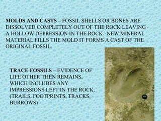 MOLDS AND CASTS – FOSSIL SHELLS OR BONES ARE 
DISSOLVED COMPLETELY OUT OF THE ROCK LEAVING 
A HOLLOW DEPRESSION IN THE ROCK. NEW MINERAL 
MATERIAL FILLS THE MOLD IT FORMS A CAST OF THE 
ORIGINAL FOSSIL. 
TRACE FOSSILS – EVIDENCE OF 
LIFE OTHER THEN REMAINS, 
WHICH INCLUDES ANY 
IMPRESSIONS LEFT IN THE ROCK. 
(TRAILS, FOOTPRINTS, TRACKS, 
BURROWS) 
 