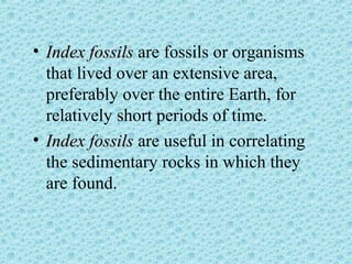 • IInnddeexx ffoossssiillss are fossils or organisms 
that lived over an extensive area, 
preferably over the entire Earth, for 
relatively short periods of time. 
• IInnddeexx ffoossssiillss are useful in correlating 
the sedimentary rocks in which they 
are found. 
 