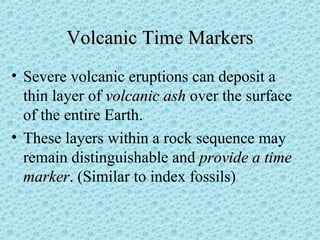 VVoollccaanniicc TTiimmee MMaarrkkeerrss 
• Severe volcanic eruptions can deposit a 
thin layer of vvoollccaanniicc aasshh over the surface 
of the entire Earth. 
• These layers within a rock sequence may 
remain distinguishable and pprroovviiddee aa ttiimmee 
mmaarrkkeerr. (Similar to index fossils) 
 