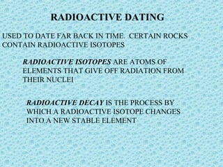 RADIOACTIVE DATING 
USED TO DATE FAR BACK IN TIME. CERTAIN ROCKS 
CONTAIN RADIOACTIVE ISOTOPES 
RADIOACTIVE ISOTOPES ARE ATOMS OF 
ELEMENTS THAT GIVE OFF RADIATION FROM 
THEIR NUCLEI 
RADIOACTIVE DECAY IS THE PROCESS BY 
WHICH A RADIOACTIVE ISOTOPE CHANGES 
INTO A NEW STABLE ELEMENT 
 