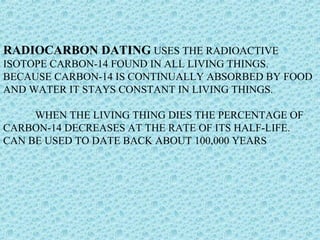 RADIOCARBON DATING USES THE RADIOACTIVE 
ISOTOPE CARBON-14 FOUND IN ALL LIVING THINGS. 
BECAUSE CARBON-14 IS CONTINUALLY ABSORBED BY FOOD 
AND WATER IT STAYS CONSTANT IN LIVING THINGS. 
WHEN THE LIVING THING DIES THE PERCENTAGE OF 
CARBON-14 DECREASES AT THE RATE OF ITS HALF-LIFE. 
CAN BE USED TO DATE BACK ABOUT 100,000 YEARS 
 
