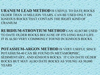 URANIUM LEAD METHOD IS USEFUL TO DATE ROCKS 
OLDER THAN 10 MILLION YEARS. CAN BE USED ONLY ON 
IGNEOUS ROCKS THAT CONTAIN THE RIGHT KIND OF 
URANIUM 
RUBIDIUM-STRONTIUM METHOD CAN ALSO BE USED 
TO DATE OLDER ROCKS BECAUSE OF ITS LONG HALF-LIFE. 
IT IS ALSO VERY COMMONLY FOUND IN IGNEOUS ROCKS. 
POTASSIUM-ARGON METHOD IS VERY USEFUL SINCE 
POTASSIUM-40 CAN BE FOUND IN METAMORPHIC, 
SEDIMENTARY, AND IGNEOUS ROCKS. IT CAN DATE OLDER 
ROCKS BUT MAY ALSO DATE ROCKS AS YOUNG AS 50,000 
YEARS 
 