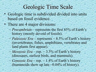 GGeeoollooggiicc TTiimmee SSccaallee 
• Geologic time is subdivided divided into units 
based on fossil evidence. 
• There are 4 major divisions: 
– PPrreeccaammbbrriiaann – represents the first 85% of Earth’s 
history (mostly devoid of fossils). 
– PPaalleeoozzooiicc EErraa – represents ~ 8.5% of Earth’s history 
(invertebrates, fishes, amphibians, vertebrates and 
land plants first appear). 
– MMeessoozzooiicc EErraa – rep. ~ 3.5% of Earth’s history 
(dinosaurs, earliest birds, and mammals). 
– CCeennoozzooiicc EErraa – rep. ~ 1.4% of Earth’s history 
(humanoids show up late ~0.04% of history). 
 