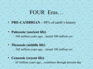 FOUR Eras… 
• PRE-CAMBRIAN – 88% of earth’s history 
• Paleozoic (ancient life) 
– 544 million years ago…lasted 300 million yrs 
• Mesozoic (middle life) 
– 245 million years ago…lasted 180 million yrs 
• Cenozoic (recent life) 
– 65 million years ago…continues through present day 
 