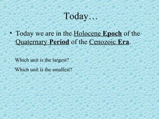 Today… 
• Today we are in the Holocene Epoch of the 
Quaternary Period of the Cenozoic Era. 
Which unit is the largest? 
Which unit is the smallest? 
 