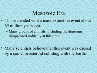 Mesozoic Era 
• This era ended with a mass extinction event about 
65 million years ago. 
– Many groups of animals, including the dinosaurs 
disappeared suddenly at this time. 
• Many scientists believe that this event was caused 
by a comet or asteroid colliding with the Earth. 
 