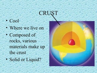 CRUST 
• Cool 
• Where we live on 
• Composed of 
rocks, various 
materials make up 
the crust 
• Solid or Liquid? 
 
