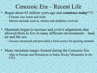 Cenozoic Era – Recent Life 
• Began about 65 million years ago and continues today!!!!! 
– Climate was warm and mild. 
– Marine animals such as whales and dolphins evolved. 
• Mammals began to increase and evolve adaptations that 
allowed them to live in many different environments – land, 
air and the sea. 
– Grasses increased and provided a food source for grazing animals 
• Many mountain ranges formed during the Cenozoic Era 
– Alps in Europe and Himalayas in India; Rocky Mountains in the 
USA 
 