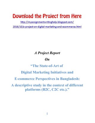 I
A Project Report
On
“The State-of-Art of
Digital Marketing Initiatives and
E-commerce Perspectives in Bangladesh:
A descriptive study in the context of different
platforms (B2C, C2C etc.).”
 