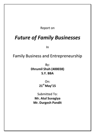 Report on
Future of Family Businesses
In
Family Business and Entrepreneurship
By:
Dhrumil Shah (400038)
S.Y. BBA
On:
21st
May’15
Submitted To:
Mr. Atul Suvagiya
Mr. Durgesh Pandit
 