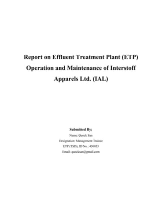 Report on Effluent Treatment Plant (ETP)
Operation and Maintenance of Interstoff
Apparels Ltd. (IAL)
Submitted By:
Name: Quock San
Designation: Management Trainee
ETP (TSD), ID No.: 430033
Email: quocksan@gmail.com
 