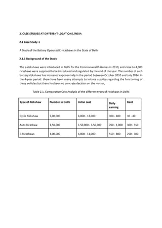 2. CASE STUDIES AT DIFFERENT LOCATIONS, INDIA
2.1 Case Study-1
A Study of the Battery Operated E-rickshaws in the State of Delhi
2.1.1 Background of the Study
The e-rickshaws were introduced in Delhi for the Commonwealth Games in 2010, and close to 4,000
rickshaws were supposed to be introduced and regulated by the end of the year. The number of such
battery rickshaws has increased exponentially in the period between October 2010 and July 2014. In
the 4-year period. there have been many attempts to initiate a policy regarding the functioning of
these vehicles but there has been no concrete decision on the matter,
Table 2.1. Comparative Cost Analysis of the different types of rickshaws in Delhi
Type of Rickshaw Number in Delhi Initial cost Daily
earning
Rent
Cycle Rickshaw 7,00,000 6,000 - 12,000 300 - 400 30 - 40
Auto Rickshaw 1,50,000 1,50,000 - 3,50,000 700 - 1,000 300 - 350
E-Rickshaws 1,00,000 6,000 - 11,000 550 - 800 250 - 300
 