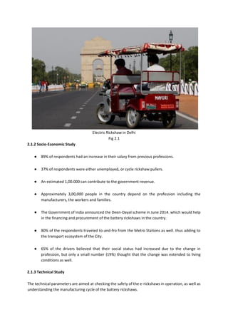 Electric Rickshaw in Delhi
Fig 2.1
2.1.2 Socio-Economic Study
● 89% of respondents had an increase in their salary from previous professions.
● 37% of respondents were either unemployed, or cycle rickshaw pullers.
● An estimated 1,00.000 can contribute to the government revenue.
● Approximately 3,00,000 people in the country depend on the profession including the
manufacturers, the workers and families.
● The Government of India announced the Deen-Dayal scheme in June 2014. which would help
in the financing and procurement of the battery rickshaws in the country.
● 80% of the respondents traveled to-and-fro from the Metro Stations as well. thus adding to
the transport ecosystem of the City.
● 65% of the drivers believed that their social status had increased due to the change in
profession, but only a small number (19%) thought that the change was extended to living
conditions as well.
2.1.3 Technical Study
The technical parameters are aimed at checking the safety of the e-rickshaws in operation, as well as
understanding the manufacturing cycle of the battery rickshaws.
 