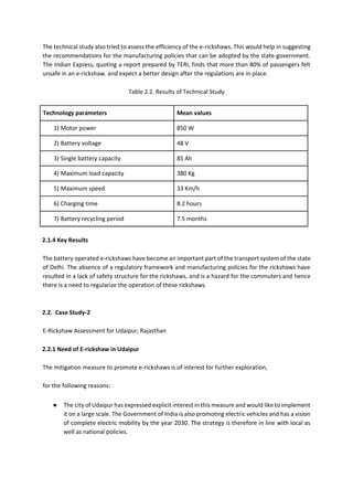 The technical study also tried to assess the efficiency of the e-rickshaws. This would help in suggesting
the recommendations for the manufacturing policies that can be adopted by the state government.
The Indian Express, quoting a report prepared by TERI, finds that more than 80% of passengers felt
unsafe in an e-rickshaw. and expect a better design after the regulations are in place.
Table 2.2. Results of Technical Study
Technology parameters Mean values
1) Motor power 850 W
2) Battery voltage 48 V
3) Single battery capacity 85 Ah
4) Maximum load capacity 380 Kg
5) Maximum speed 33 Km/h
6) Charging time 8.2 hours
7) Battery recycling period 7.5 months
2.1.4 Key Results
The battery operated e-rickshaws have become an important part of the transport system of the state
of Delhi. The absence of a regulatory framework and manufacturing policies for the rickshaws have
resulted in a lack of safety structure for the rickshaws, and is a hazard for the commuters and hence
there is a need to regularize the operation of these rickshaws.
2.2. Case Study-2
E-Rickshaw Assessment for Udaipur, Rajasthan
2.2.1 Need of E-rickshaw in Udaipur
The mitigation measure to promote e-rickshaws is of interest for further exploration,
for the following reasons:
● The city of Udaipur has expressed explicit interest in this measure and would like to implement
it on a large scale. The Government of India is also promoting electric vehicles and has a vision
of complete electric mobility by the year 2030. The strategy is therefore in line with local as
well as national policies.
 