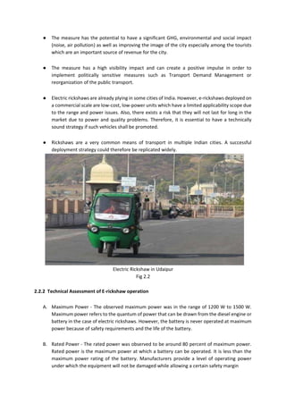 ● The measure has the potential to have a significant GHG, environmental and social impact
(noise, air pollution) as well as improving the image of the city especially among the tourists
which are an important source of revenue for the city.
● The measure has a high visibility impact and can create a positive impulse in order to
implement politically sensitive measures such as Transport Demand Management or
reorganization of the public transport.
● Electric rickshaws are already plying in some cities of India. However, e-rickshaws deployed on
a commercial scale are low-cost, low-power units which have a limited applicability scope due
to the range and power issues. Also, there exists a risk that they will not last for long in the
market due to power and quality problems. Therefore, it is essential to have a technically
sound strategy if such vehicles shall be promoted.
● Rickshaws are a very common means of transport in multiple Indian cities. A successful
deployment strategy could therefore be replicated widely.
Electric Rickshaw in Udaipur
Fig 2.2
2.2.2 Technical Assessment of E-rickshaw operation
A. Maximum Power - The observed maximum power was in the range of 1200 W to 1500 W.
Maximum power refers to the quantum of power that can be drawn from the diesel engine or
battery in the case of electric rickshaws. However, the battery is never operated at maximum
power because of safety requirements and the life of the battery.
B. Rated Power - The rated power was observed to be around 80 percent of maximum power.
Rated power is the maximum power at which a battery can be operated. It is less than the
maximum power rating of the battery. Manufacturers provide a level of operating power
under which the equipment will not be damaged while allowing a certain safety margin
 