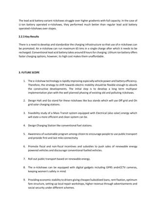 The lead acid battery variant rickshaws struggle over higher gradients with full capacity. In the case of
Li-ion battery operated e-rickshaws, they performed much better than regular lead acid battery
operated-rickshaws over slopes.
2.2.3 Key Results
There is a need to develop and standardize the charging infrastructure so that use of e-rickshaws can
be promoted. An e-rickshaw can run maximum 65 kms in a single charge after which it needs to be
recharged. Conventional lead acid battery takes around 8 hours for charging. Lithium ion battery offers
faster charging options, however, its high cost makes them unaffordable.
3. FUTURE SCOPE
1. The e-rickshaw technology is rapidly improving especially vehicle power and battery efficiency.
Therefore, the strategy to shift towards electric mobility should be flexible enough to absorb
the constructive developments. The initial step is to develop a long term multiyear
implementation plan with the well planned phasing of existing old and polluting rickshaws.
2. Design Halt and Go stand for these rickshaws like bus stands which will use Off grid and On
grid solar charging stations.
3. Feasibility study of a Mass Transit system equipped with Electrical (also solar) energy which
will state a more efficient and clean system can be.
4. Design Charging Station like conventional fuel stations.
5. Awareness of sustainable program among citizen to encourage people to use public transport
and provide first and last mile connectivity
6. Promote fiscal and non-fiscal incentives and subsidies to push sales of renewable energy
powered vehicles and discourage conventional fuelled vehicles.
7. Roll out public transport based on renewable energy.
8. The e-rickshaws can be equipped with digital gadgets including GPRS andnCCTV cameras,
keeping women's safety in mind.
9. Providing economic stability to drivers giving cheaper/subsidized loans, rent fixation, optimum
fare structure, setting up local repair workshops, higher revenue through advertisements and
social security under different schemes.
 