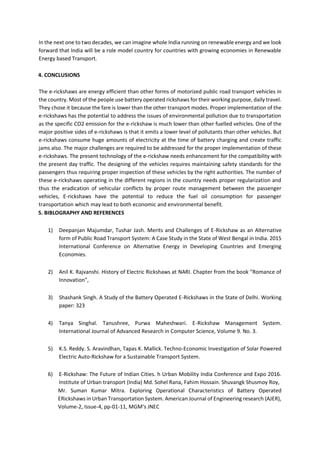 In the next one to two decades, we can imagine whole India running on renewable energy and we look
forward that India will be a role model country for countries with growing economies in Renewable
Energy based Transport.
4. CONCLUSIONS
The e-rickshaws are energy efficient than other forms of motorized public road transport vehicles in
the country. Most of the people use battery operated rickshaws for their working purpose, daily travel.
They chose it because the fare is lower than the other transport modes. Proper implementation of the
e-rickshaws has the potential to address the issues of environmental pollution due to transportation
as the specific CO2 emission for the e-rickshaw is much lower than other fuelled vehicles. One of the
major positive sides of e-rickshaws is that it emits a lower level of pollutants than other vehicles. But
e-rickshaws consume huge amounts of electricity at the time of battery charging and create traffic
jams also. The major challenges are required to be addressed for the proper implementation of these
e-rickshaws. The present technology of the e-rickshaw needs enhancement for the compatibility with
the present day traffic. The designing of the vehicles requires maintaining safety standards for the
passengers thus requiring proper inspection of these vehicles by the right authorities. The number of
these e-rickshaws operating in the different regions in the country needs proper regularization and
thus the eradication of vehicular conflicts by proper route management between the passenger
vehicles, E-rickshaws have the potential to reduce the fuel oil consumption for passenger
transportation which may lead to both economic and environmental benefit.
5. BIBLOGRAPHY AND REFERENCES
1) Deepanjan Majumdar, Tushar Jash. Merits and Challenges of E-Rickshaw as an Alternative
form of Public Road Transport System: A Case Study in the State of West Bengal in India. 2015
International Conference on Alternative Energy in Developing Countries and Emerging
Economies.
2) Anil K. Rajvanshi. History of Electric Rickshaws at NARI. Chapter from the book "Romance of
Innovation",
3) Shashank Singh. A Study of the Battery Operated E-Rickshaws in the State of Delhi. Working
paper: 323
4) Tanya Singhal. Tanushree, Purwa Maheshwari. E-Rickshaw Management System.
International Journal of Advanced Research in Computer Science, Volume 9. No. 3.
5) K.S. Reddy. S. Aravindhan, Tapas K. Mallick. Techno-Economic Investigation of Solar Powered
Electric Auto-Rickshaw for a Sustainable Transport System.
6) E-Rickshaw: The Future of Indian Cities. h Urban Mobility India Conference and Expo 2016.
Institute of Urban transport (India) Md. Sohel Rana, Fahim Hossain. Shuvangk Shusmoy Roy,
Mr. Suman Kumar Mitra. Exploring Operational Characteristics of Battery Operated
ERickshaws in Urban Transportation System. American Journal of Engineering research (AJER),
Volume-2, Issue-4, pp-01-11, MGM's JNEC
 