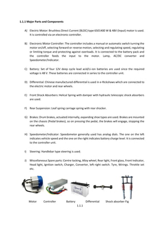 1.1.1 Major Parts and Components
A) Electric Motor: Brushless Direct Current (BLDC) type 6501400 W & 48V (Input) motor is used.
It is controlled via an electronic controller.
B) Electronic Motor Controller: The controller includes a manual or automatic switch turning the
motor on/off, selecting forward or reverse motion, selecting and regulating speed, regulating
or limiting torque and protecting against overloads. It is connected to the battery pack and
the controller feeds the input to the motor. Lamp, AC/DC converter and
Speedometer/Indicator.
C) Battery: Set of four 12V deep cycle lead acid/Li-ion batteries are used since the required
voltage is 48 V. These batteries are connected in series to the controller unit.
D) Differential: Chinese manufactured differential is used in e-Rickshaws which are connected to
the electric motor and rear wheels.
E) Front Shock Absorbers: Helical Spring with damper with hydraulic telescopic shock absorbers
are used.
F) Rear Suspension: Leaf spring carriage spring with rear shocker.
G) Brakes: Drum brakes, actuated internally, expanding shoe types are used. Brakes are mounted
on the chassis (Pedal brakes), so on pressing the pedal, the brakes will engage, stopping the
rear wheels.
H) Speedometer/Indicator: Speedometer generally used has analog dials. The one on the left
indicates vehicle speed and the one on the right indicates battery charge level. It is connected
to the controller unit.
I) Steering: Handlebar type steering is used.
J) Miscellaneous Spare parts: Centre locking, Alloy wheel, Rear light, Front glass, Front Indicator,
Head light, Ignition switch, Charger, Converter, left-right switch. Tyre, Wirings. Throttle set
etc.
Motor Controller Battery Differential Shock absorber Fig
1.1.1
 