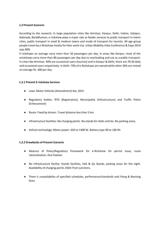 1.2 Present Scenario
According to the research, In large population cities like Amritsar, Kanpur, Delhi, Indore, Udaipur,
Kakinada, Barddhaman, e-rickshaw plays a major role as feeder services to public transport in metro
cities, public transport in small & medium towns and mode of transport for tourists. All age group
people travel by e-Rickshaw mostly for their work trip. Urban Mobility India Conference & Expo 2019
says 90%
E-rickshaws on average carry more than 50 passengers per day. In areas like Kanpur, most of the
erickshaws carry more than 80 passengers per day due to overloading and use as a public transport.
In cities like Amritsar. 90% are occasional users (tourists) and in Kanpur & Delhi, there are 70:30 daily
and occasional users respectively. In Delhi. 70% of e-Rickshaws are owned while other 30% are rented
on average Rs. 300 per day.
1.2.1 Present E-rickshaw Services
● Laws: Motor Vehicles (Amendment) Act, 2015
● Regulatory bodies: RTO (Registration), Municipality (Infrastructure) and Traffic Police
(Enforcement)
● Route: Fixed by drivers. Travel distance less than 5 km.
● Infrastructure facilities: No charging points. No stands for Halts and Go. No parking areas.
● Vehicle technology: Motor power- 650 to 1400 W. Battery type 90 to 100 Ah
1.2.2 Drawbacks of Present Scenario
● Absence of Policy/Regulatory framework for e-Rickshaw for permit issue, route
rationalization, fare fixation.
● No Infrastructure facility: Stands facilities, Halt & Go Stands, parking areas for the night.
Availability of charging points 250m from junctions.
● There is unavailability of specified schedules, performance/standards and Fixing & Revising
fares.
 
