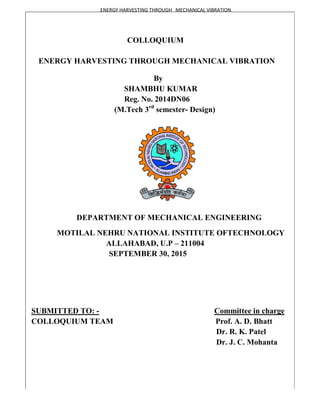 ENERGY HARVESTING THROUGH
ENERGY HARVESTING THROUGH MECHANICAL VIBRATION
SHAMBHU KUMAR
R
(M.Tech 3
DEPARTMENT OF MECHANICAL ENGINEERING
MOTILAL NEHRU NATIONAL INSTITUTE OF
ALLAHABAD, U.P
SEPTEMBER 3
SUBMITTED TO: -
COLLOQUIUM TEAM
ENERGY HARVESTING THROUGH MECHANICAL VIBRATION
COLLOQUIUM
ENERGY HARVESTING THROUGH MECHANICAL VIBRATION
By
SHAMBHU KUMAR
Reg. No. 2014DN06
(M.Tech 3rd
semester- Design)
DEPARTMENT OF MECHANICAL ENGINEERING
NEHRU NATIONAL INSTITUTE OFTECHNOLOGY
ALLAHABAD, U.P – 211004
SEPTEMBER 30, 2015
Committee in charge
Prof. A.
Dr. R.
Dr. J. C.
ENERGY HARVESTING THROUGH MECHANICAL VIBRATION
DEPARTMENT OF MECHANICAL ENGINEERING
TECHNOLOGY
Committee in charge
A. D. Bhatt
K. Patel
C. Mohanta
 