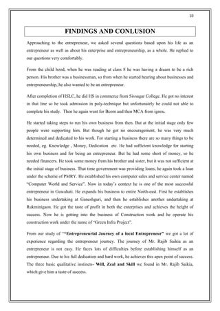 10


                     FINDINGS AND CONLUSION
Approaching to the entrepreneur, we asked several questions based upon his life as an
entrepreneur as well as about his enterprise and entrepreneurship, as a whole. He replied to
our questions very comfortably.

From the child hood, when he was reading at class 8 he was having a dream to be a rich
person. His brother was a businessman, so from when he started hearing about businesses and
entrepreneurship, he also wanted to be an entrepreneur.

After completion of HSLC, he did HS in commerce from Sivsagar College. He got no interest
in that line so he took admission in poly-technique but unfortunately he could not able to
complete his study. Then he again went for Bcom and then MCA from ignou.

He started taking steps to run his own business from then. But at the initial stage only few
people were supporting him. But though he got no encouragement, he was very much
determined and dedicated to his work. For starting a business there are so many things to be
needed, eg. Knowledge , Money, Dedication etc. He had sufficient knowledge for starting
his own business and for being an entrepreneur. But he had some short of money, so he
needed financers. He took some money from his brother and sister, but it was not sufficient at
the initial stage of business. That time government was providing loans, he again took a loan
under the scheme of PMRY. He established his own computer sales and service center named
―Computer World and Service‖. Now in today‘s context he is one of the most successful
entrepreneur in Guwahati. He expands his business to entire North-east. First he establishes
his business undertaking at Ganeshguri, and then he establishes another undertaking at
Rukminigaon. He got the taste of profit in both the enterprises and achieves the height of
success. Now he is getting into the business of Construction work and he operate his
construction work under the name of ―Green Infra Project‖.

From our study of ―“Entrepreneurial Journey of a local Entrepreneur” we got a lot of
experience regarding the entrepreneur journey. The journey of Mr. Rajib Saikia as an
entrepreneur is not easy. He faces lots of difficulties before establishing himself as an
entrepreneur. Due to his full dedication and hard work, he achieves this apex point of success.
The three basic qualitative instincts- Will, Zeal and Skill we found in Mr. Rajib Saikia,
which give him a taste of success.
 