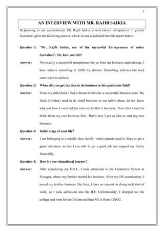 7


              AN INTERVIEW WITH MR. RAJIB SAIKIA
Responding to our questionnaire, Mr. Rajib Saikia, a well known entrepreneur of greater
Guwahati, gives the following answer, which we are concluded into this report below:


Question 1:   “Mr. Rajib Saikia, one of the successful Entrepreneur of entire

              Guwahati”. Sir, how you feel?

Answer:       Not exactly a successful entrepreneur but ya from my business undertakings, I

              have achieve something to fulfill my dreams. Something achieves but need

              some more to achieve.

Question 2:   When did you get the idea to do business in this particular field?

Answer:       From my child hood I had a dream to become a successful business man. My

              Dada (Brother) used to do small business in our native place, do not know

              why and how I involved too into my brother‘s business. Then after I used to

              think about my own business firm. That‘s how I get an idea to start my own

              business.

Question 3:   Initial stage of your life?

Answer:       I am belonging to a middle class family, where parents used to force to get a

              good education, so that I can able to get a good job and support my family

              financially.

Question 4:   How is your educational journey?

Answer:       After completing my HSLC, I took admission to the Commerce Stream at

              Sivsagar, where my brother started his business. After my HS examination, I

              joined my brother business. But later, I have no interest on doing such kind of

              work, so I took admission into the B.E. Unfortunately; I dropped out the

              college and went for the B.Com and then MCA from IGNOU.
 