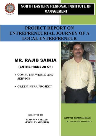 NORTH EASTERN REGIONAL INSTITUTE OF
               MANAGEMENT



     PROJECT REPORT ON
ENTREPRENEURIAL JOURNEY OF A
    LOCAL ENTREPRENEUR



 MR. RAJIB SAIKIA
   (ENTREPRENEUR OF)

  COMPUTER WORLD AND
   SERVICE

  GREEN INFRA PROJECT




        SUBMITTED TO
                          SUBMITTED BY (MBA 2nd SEM, B)
        SAMANYA BARUAH
       (FACULTY MEMBER)         PARTHA PRATIM MAHANTA
 