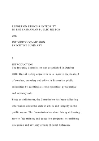 REPORT ON ETHICS & INTEGRITY
IN THE TASMANIAN PUBLIC SECTOR
2013
INTEGRITY COMMISSION
EXECUTIVE SUMMARY
2
INTRODUCTION
The Integrity Commission was established in October
2010. One of its key objectives is to improve the standard
of conduct, propriety and ethics in Tasmanian public
authorities by adopting a strong educative, preventative
and advisory role.
Since establishment, the Commission has been collecting
information about the state of ethics and integrity in the
public sector. The Commission has done this by delivering
face to face training and education programs; establishing
discussion and advisory groups (Ethical Reference
 