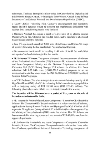 11
robustness. The Road Transport Ministry asked the Centre for Fire Explosive and
Environment Safety (CFEES) to investigate the two cases. CFEES is the defence
laboratory of the Defence Research and Development Organisation (DRDO).
o OEMs’ Action: Following Nitin Gadkari’s announcement that mandatory
recalls and stiff penalties would be the norm for organizations associated with
scooter fires, the following recalls were initiated:
o Okinawa Autotech has issued a recall of 3,215 units of its electric scooter
Okinawa Praise Pro. Okinawa has recalled these electric scooters to check and
fix any issues related to batteries
o Pure EV also issued a recall of 2,000 units of its Etrance and Epluto 7G range
of scooters following the fire accidents in Nazimabad and Chennai.
o Ola announced that it would be recalling 1,141 units of its S1 Pro model that
are a part of the batch that caught fire last month.
• PLI Schemes’ Winners: The quarter witnessed the announcement of winners
of two Production Linked Incentive (PLI) Schemes – PLI scheme for Automobile
and Auto Component Industry and the ‘National Programme on Advanced
Chemistry Cell (ACC) Battery Storage’ PLI scheme. In addition, five firms
submitted INR 1.53 lakh crore (US$19,731.5 million) proposals to set up
semiconductor, display plants under the INR 76,000 crore (US$9,801.3 million)
Semicon India Programme
o ACC PLI scheme: The scheme targets to achieve manufacturing capacity of 50
Giga Watt Hour (GWh) of ACC for enhancing India’s manufacturing capabilities
with a budgetary outlay of INR 18,100 crore (US$ 2,334.3 million). The
following players have won bids to receive incentives under the scheme:
The incentive will be disbursed over a period of five years on the sale of
batteries manufactured in India.
o PLI scheme for Automobile and Auto Components– Champion OEM Incentive
Scheme: The Champion OEM Incentive scheme is a ‘sales value linked’ scheme,
applicable on Battery Electric Vehicles and Hydrogen Fuel Cell Vehicles of all
segments. 20 applicants (along with their 12 subsidiaries) have been approved by
the Ministry of Heavy Industries (MHI) under this scheme. This PLI Scheme has
been successful in attracting a proposed investment of INR 45,016 crore from the
approved applicants.
o PLI scheme for Automobile and Auto Components – Component Champion
Incentive Scheme: The Component Champion Incentive scheme is a ‘sales value
linked’ scheme, applicable on Advanced Automotive Technology components of
 