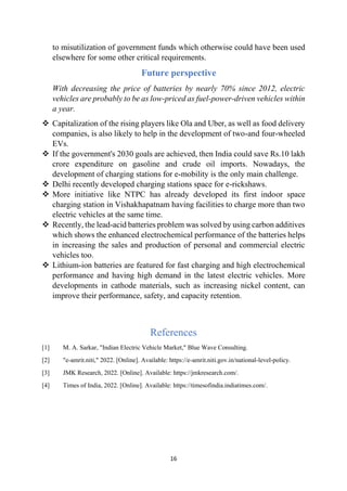 16
to misutilization of government funds which otherwise could have been used
elsewhere for some other critical requirements.
Future perspective
With decreasing the price of batteries by nearly 70% since 2012, electric
vehicles are probably to be as low-priced as fuel-power-driven vehicles within
a year.
❖ Capitalization of the rising players like Ola and Uber, as well as food delivery
companies, is also likely to help in the development of two-and four-wheeled
EVs.
❖ If the government's 2030 goals are achieved, then India could save Rs.10 lakh
crore expenditure on gasoline and crude oil imports. Nowadays, the
development of charging stations for e-mobility is the only main challenge.
❖ Delhi recently developed charging stations space for e-rickshaws.
❖ More initiative like NTPC has already developed its first indoor space
charging station in Vishakhapatnam having facilities to charge more than two
electric vehicles at the same time.
❖ Recently, the lead-acid batteries problem was solved by using carbon additives
which shows the enhanced electrochemical performance of the batteries helps
in increasing the sales and production of personal and commercial electric
vehicles too.
❖ Lithium-ion batteries are featured for fast charging and high electrochemical
performance and having high demand in the latest electric vehicles. More
developments in cathode materials, such as increasing nickel content, can
improve their performance, safety, and capacity retention.
References
[1] M. A. Sarkar, "Indian Electric Vehicle Market," Blue Wave Consulting.
[2] "e-amrit.niti," 2022. [Online]. Available: https://e-amrit.niti.gov.in/national-level-policy.
[3] JMK Research, 2022. [Online]. Available: https://jmkresearch.com/.
[4] Times of India, 2022. [Online]. Available: https://timesofindia.indiatimes.com/.
 
