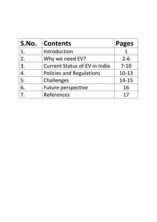 S.No. Contents Pages
1. Introduction 1
2. Why we need EV? 2-6
3. Current Status of EV in India 7-10
4. Policies and Regulations 10-13
5. Challenges 14-15
6. Future perspective 16
7. References 17
 