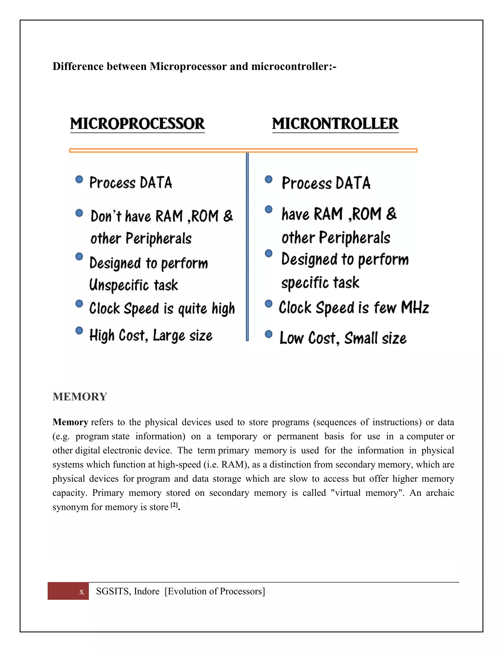 x SGSITS, Indore [Evolution of Processors]
Difference between Microprocessor and microcontroller:-
MEMORY
Memory refers to the physical devices used to store programs (sequences of instructions) or data
(e.g. program state information) on a temporary or permanent basis for use in a computer or
other digital electronic device. The term primary memory is used for the information in physical
systems which function at high-speed (i.e. RAM), as a distinction from secondary memory, which are
physical devices for program and data storage which are slow to access but offer higher memory
capacity. Primary memory stored on secondary memory is called "virtual memory". An archaic
synonym for memory is store [2].
 