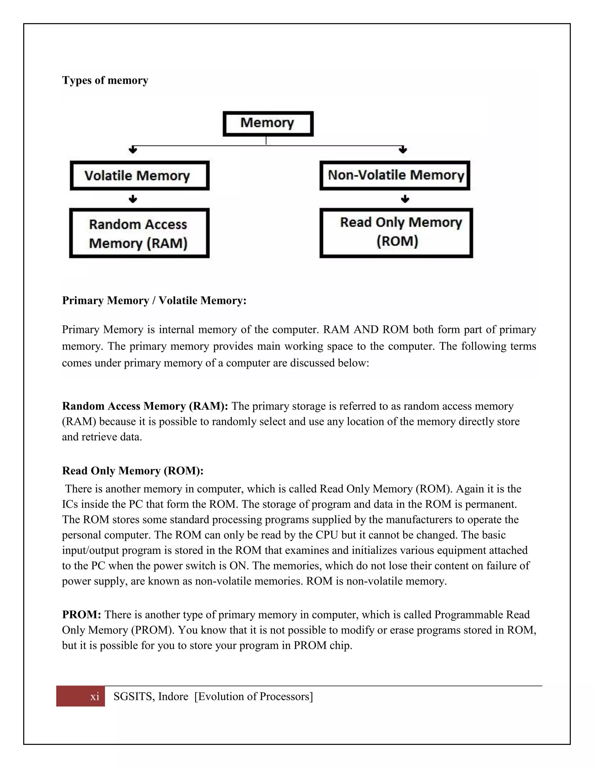 xi SGSITS, Indore [Evolution of Processors]
Types of memory
Primary Memory / Volatile Memory:
Primary Memory is internal memory of the computer. RAM AND ROM both form part of primary
memory. The primary memory provides main working space to the computer. The following terms
comes under primary memory of a computer are discussed below:
Random Access Memory (RAM): The primary storage is referred to as random access memory
(RAM) because it is possible to randomly select and use any location of the memory directly store
and retrieve data.
Read Only Memory (ROM):
There is another memory in computer, which is called Read Only Memory (ROM). Again it is the
ICs inside the PC that form the ROM. The storage of program and data in the ROM is permanent.
The ROM stores some standard processing programs supplied by the manufacturers to operate the
personal computer. The ROM can only be read by the CPU but it cannot be changed. The basic
input/output program is stored in the ROM that examines and initializes various equipment attached
to the PC when the power switch is ON. The memories, which do not lose their content on failure of
power supply, are known as non-volatile memories. ROM is non-volatile memory.
PROM: There is another type of primary memory in computer, which is called Programmable Read
Only Memory (PROM). You know that it is not possible to modify or erase programs stored in ROM,
but it is possible for you to store your program in PROM chip.
 