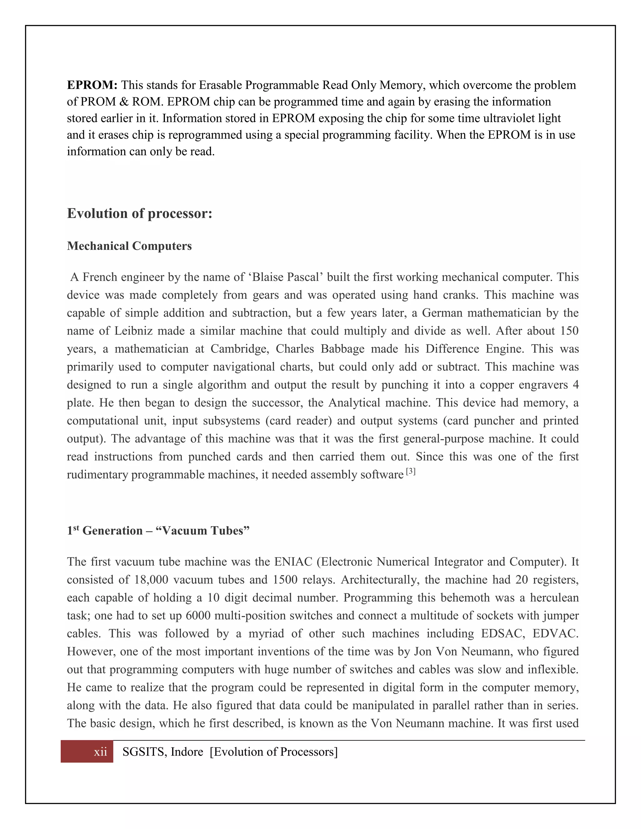 xii SGSITS, Indore [Evolution of Processors]
EPROM: This stands for Erasable Programmable Read Only Memory, which overcome the problem
of PROM & ROM. EPROM chip can be programmed time and again by erasing the information
stored earlier in it. Information stored in EPROM exposing the chip for some time ultraviolet light
and it erases chip is reprogrammed using a special programming facility. When the EPROM is in use
information can only be read.
Evolution of processor:
Mechanical Computers
A French engineer by the name of ‘Blaise Pascal’ built the first working mechanical computer. This
device was made completely from gears and was operated using hand cranks. This machine was
capable of simple addition and subtraction, but a few years later, a German mathematician by the
name of Leibniz made a similar machine that could multiply and divide as well. After about 150
years, a mathematician at Cambridge, Charles Babbage made his Difference Engine. This was
primarily used to computer navigational charts, but could only add or subtract. This machine was
designed to run a single algorithm and output the result by punching it into a copper engravers 4
plate. He then began to design the successor, the Analytical machine. This device had memory, a
computational unit, input subsystems (card reader) and output systems (card puncher and printed
output). The advantage of this machine was that it was the first general-purpose machine. It could
read instructions from punched cards and then carried them out. Since this was one of the first
rudimentary programmable machines, it needed assembly software [3]
1st Generation – “Vacuum Tubes”
The first vacuum tube machine was the ENIAC (Electronic Numerical Integrator and Computer). It
consisted of 18,000 vacuum tubes and 1500 relays. Architecturally, the machine had 20 registers,
each capable of holding a 10 digit decimal number. Programming this behemoth was a herculean
task; one had to set up 6000 multi-position switches and connect a multitude of sockets with jumper
cables. This was followed by a myriad of other such machines including EDSAC, EDVAC.
However, one of the most important inventions of the time was by Jon Von Neumann, who figured
out that programming computers with huge number of switches and cables was slow and inflexible.
He came to realize that the program could be represented in digital form in the computer memory,
along with the data. He also figured that data could be manipulated in parallel rather than in series.
The basic design, which he first described, is known as the Von Neumann machine. It was first used
 