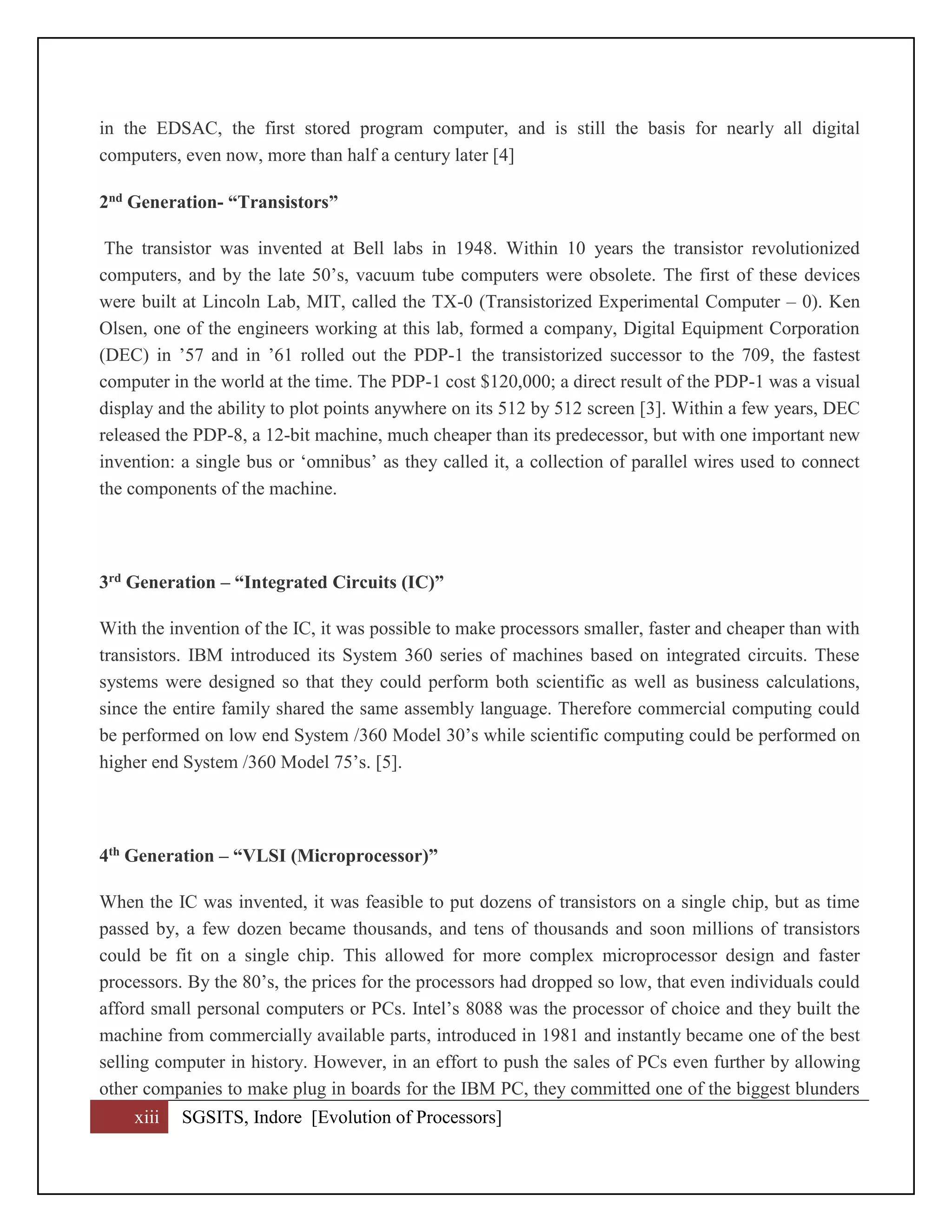 xiii SGSITS, Indore [Evolution of Processors]
in the EDSAC, the first stored program computer, and is still the basis for nearly all digital
computers, even now, more than half a century later [4]
2nd Generation- “Transistors”
The transistor was invented at Bell labs in 1948. Within 10 years the transistor revolutionized
computers, and by the late 50’s, vacuum tube computers were obsolete. The first of these devices
were built at Lincoln Lab, MIT, called the TX-0 (Transistorized Experimental Computer – 0). Ken
Olsen, one of the engineers working at this lab, formed a company, Digital Equipment Corporation
(DEC) in ’57 and in ’61 rolled out the PDP-1 the transistorized successor to the 709, the fastest
computer in the world at the time. The PDP-1 cost $120,000; a direct result of the PDP-1 was a visual
display and the ability to plot points anywhere on its 512 by 512 screen [3]. Within a few years, DEC
released the PDP-8, a 12-bit machine, much cheaper than its predecessor, but with one important new
invention: a single bus or ‘omnibus’ as they called it, a collection of parallel wires used to connect
the components of the machine.
3rd Generation – “Integrated Circuits (IC)”
With the invention of the IC, it was possible to make processors smaller, faster and cheaper than with
transistors. IBM introduced its System 360 series of machines based on integrated circuits. These
systems were designed so that they could perform both scientific as well as business calculations,
since the entire family shared the same assembly language. Therefore commercial computing could
be performed on low end System /360 Model 30’s while scientific computing could be performed on
higher end System /360 Model 75’s. [5].
4th Generation – “VLSI (Microprocessor)”
When the IC was invented, it was feasible to put dozens of transistors on a single chip, but as time
passed by, a few dozen became thousands, and tens of thousands and soon millions of transistors
could be fit on a single chip. This allowed for more complex microprocessor design and faster
processors. By the 80’s, the prices for the processors had dropped so low, that even individuals could
afford small personal computers or PCs. Intel’s 8088 was the processor of choice and they built the
machine from commercially available parts, introduced in 1981 and instantly became one of the best
selling computer in history. However, in an effort to push the sales of PCs even further by allowing
other companies to make plug in boards for the IBM PC, they committed one of the biggest blunders
 