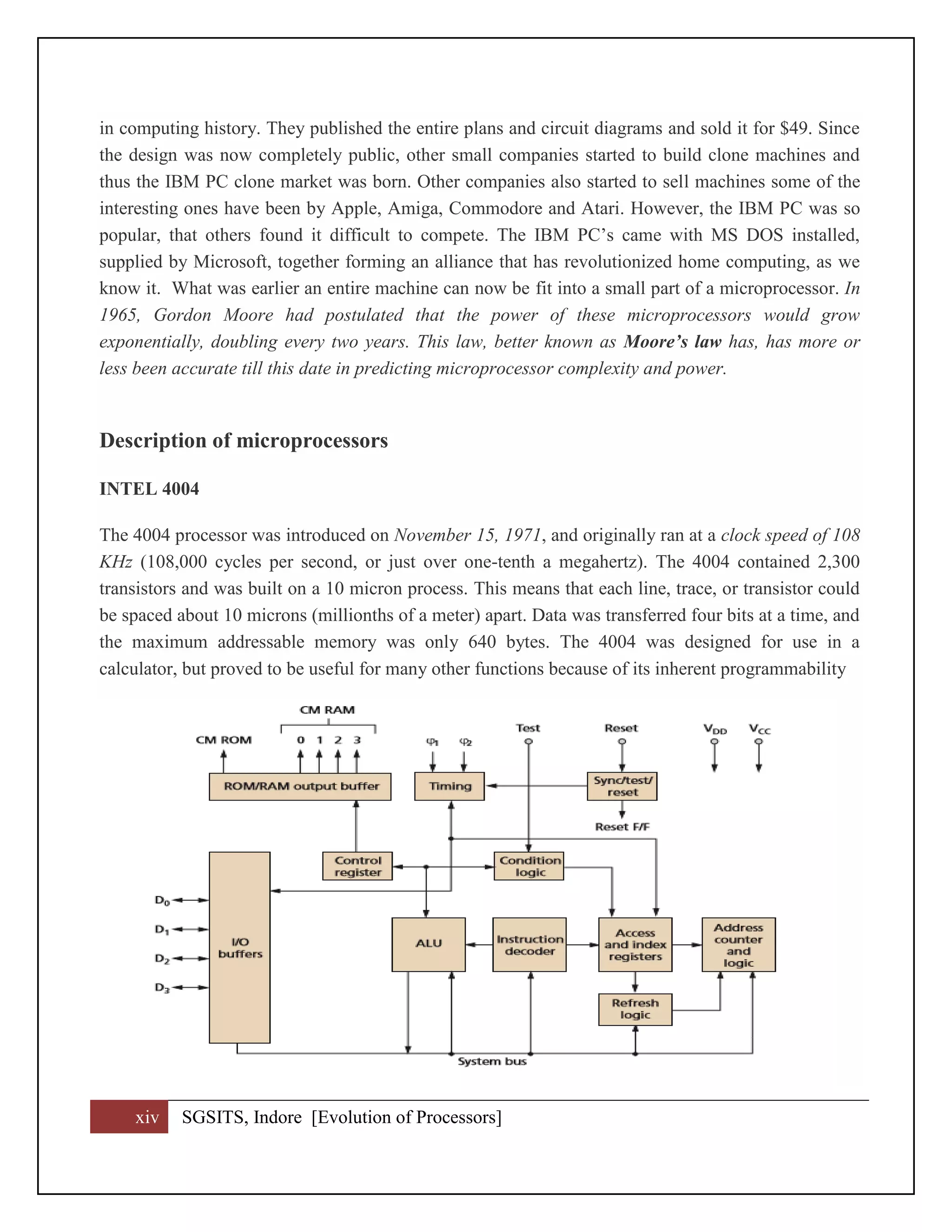 xiv SGSITS, Indore [Evolution of Processors]
in computing history. They published the entire plans and circuit diagrams and sold it for $49. Since
the design was now completely public, other small companies started to build clone machines and
thus the IBM PC clone market was born. Other companies also started to sell machines some of the
interesting ones have been by Apple, Amiga, Commodore and Atari. However, the IBM PC was so
popular, that others found it difficult to compete. The IBM PC’s came with MS DOS installed,
supplied by Microsoft, together forming an alliance that has revolutionized home computing, as we
know it. What was earlier an entire machine can now be fit into a small part of a microprocessor. In
1965, Gordon Moore had postulated that the power of these microprocessors would grow
exponentially, doubling every two years. This law, better known as Moore’s law has, has more or
less been accurate till this date in predicting microprocessor complexity and power.
Description of microprocessors
INTEL 4004
The 4004 processor was introduced on November 15, 1971, and originally ran at a clock speed of 108
KHz (108,000 cycles per second, or just over one-tenth a megahertz). The 4004 contained 2,300
transistors and was built on a 10 micron process. This means that each line, trace, or transistor could
be spaced about 10 microns (millionths of a meter) apart. Data was transferred four bits at a time, and
the maximum addressable memory was only 640 bytes. The 4004 was designed for use in a
calculator, but proved to be useful for many other functions because of its inherent programmability
 