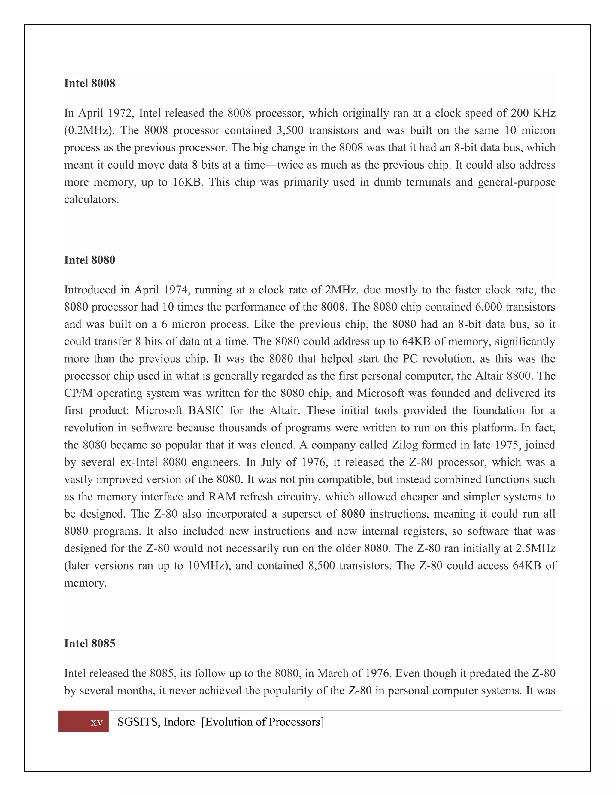 xv SGSITS, Indore [Evolution of Processors]
Intel 8008
In April 1972, Intel released the 8008 processor, which originally ran at a clock speed of 200 KHz
(0.2MHz). The 8008 processor contained 3,500 transistors and was built on the same 10 micron
process as the previous processor. The big change in the 8008 was that it had an 8-bit data bus, which
meant it could move data 8 bits at a time—twice as much as the previous chip. It could also address
more memory, up to 16KB. This chip was primarily used in dumb terminals and general-purpose
calculators.
Intel 8080
Introduced in April 1974, running at a clock rate of 2MHz. due mostly to the faster clock rate, the
8080 processor had 10 times the performance of the 8008. The 8080 chip contained 6,000 transistors
and was built on a 6 micron process. Like the previous chip, the 8080 had an 8-bit data bus, so it
could transfer 8 bits of data at a time. The 8080 could address up to 64KB of memory, significantly
more than the previous chip. It was the 8080 that helped start the PC revolution, as this was the
processor chip used in what is generally regarded as the first personal computer, the Altair 8800. The
CP/M operating system was written for the 8080 chip, and Microsoft was founded and delivered its
first product: Microsoft BASIC for the Altair. These initial tools provided the foundation for a
revolution in software because thousands of programs were written to run on this platform. In fact,
the 8080 became so popular that it was cloned. A company called Zilog formed in late 1975, joined
by several ex-Intel 8080 engineers. In July of 1976, it released the Z-80 processor, which was a
vastly improved version of the 8080. It was not pin compatible, but instead combined functions such
as the memory interface and RAM refresh circuitry, which allowed cheaper and simpler systems to
be designed. The Z-80 also incorporated a superset of 8080 instructions, meaning it could run all
8080 programs. It also included new instructions and new internal registers, so software that was
designed for the Z-80 would not necessarily run on the older 8080. The Z-80 ran initially at 2.5MHz
(later versions ran up to 10MHz), and contained 8,500 transistors. The Z-80 could access 64KB of
memory.
Intel 8085
Intel released the 8085, its follow up to the 8080, in March of 1976. Even though it predated the Z-80
by several months, it never achieved the popularity of the Z-80 in personal computer systems. It was
 