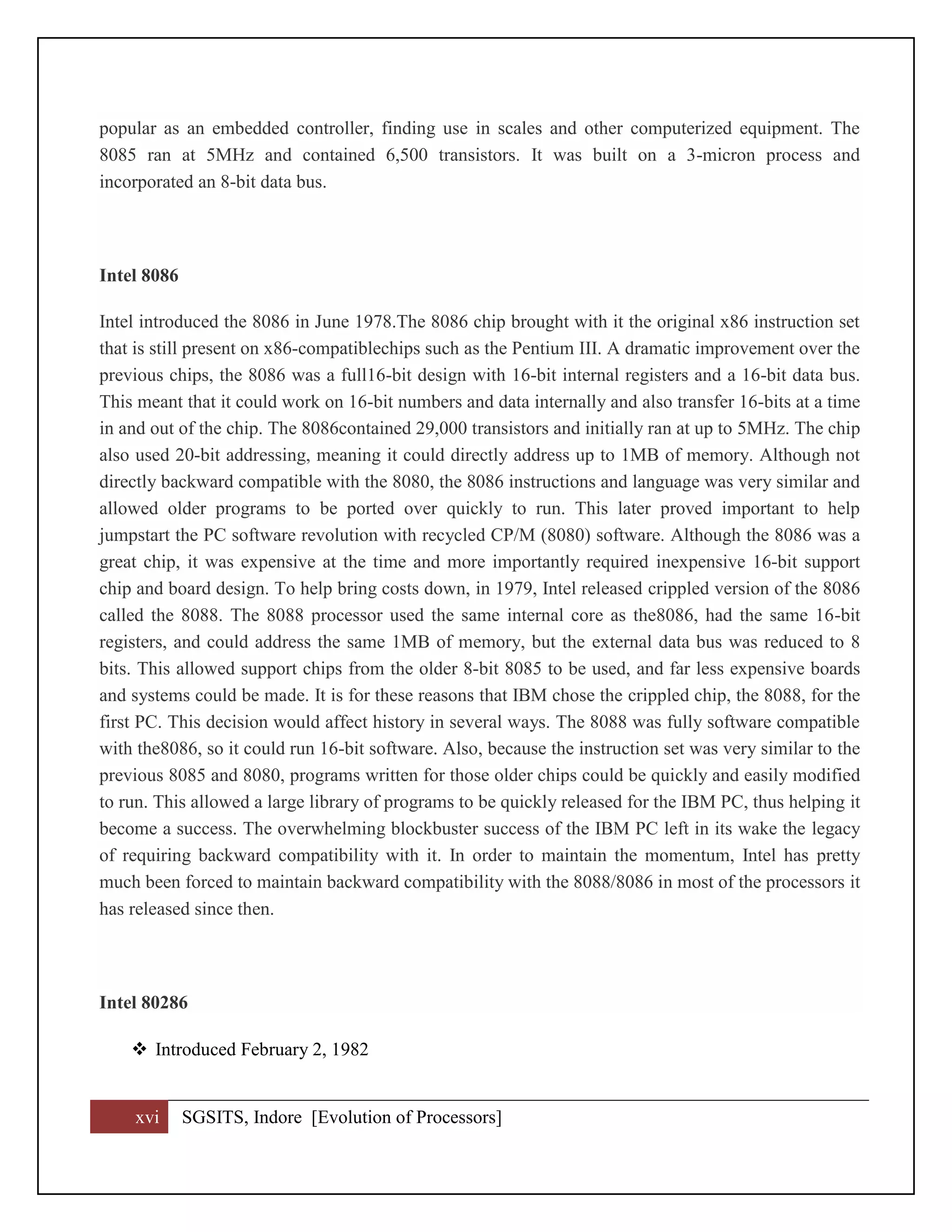xvi SGSITS, Indore [Evolution of Processors]
popular as an embedded controller, finding use in scales and other computerized equipment. The
8085 ran at 5MHz and contained 6,500 transistors. It was built on a 3-micron process and
incorporated an 8-bit data bus.
Intel 8086
Intel introduced the 8086 in June 1978.The 8086 chip brought with it the original x86 instruction set
that is still present on x86-compatiblechips such as the Pentium III. A dramatic improvement over the
previous chips, the 8086 was a full16-bit design with 16-bit internal registers and a 16-bit data bus.
This meant that it could work on 16-bit numbers and data internally and also transfer 16-bits at a time
in and out of the chip. The 8086contained 29,000 transistors and initially ran at up to 5MHz. The chip
also used 20-bit addressing, meaning it could directly address up to 1MB of memory. Although not
directly backward compatible with the 8080, the 8086 instructions and language was very similar and
allowed older programs to be ported over quickly to run. This later proved important to help
jumpstart the PC software revolution with recycled CP/M (8080) software. Although the 8086 was a
great chip, it was expensive at the time and more importantly required inexpensive 16-bit support
chip and board design. To help bring costs down, in 1979, Intel released crippled version of the 8086
called the 8088. The 8088 processor used the same internal core as the8086, had the same 16-bit
registers, and could address the same 1MB of memory, but the external data bus was reduced to 8
bits. This allowed support chips from the older 8-bit 8085 to be used, and far less expensive boards
and systems could be made. It is for these reasons that IBM chose the crippled chip, the 8088, for the
first PC. This decision would affect history in several ways. The 8088 was fully software compatible
with the8086, so it could run 16-bit software. Also, because the instruction set was very similar to the
previous 8085 and 8080, programs written for those older chips could be quickly and easily modified
to run. This allowed a large library of programs to be quickly released for the IBM PC, thus helping it
become a success. The overwhelming blockbuster success of the IBM PC left in its wake the legacy
of requiring backward compatibility with it. In order to maintain the momentum, Intel has pretty
much been forced to maintain backward compatibility with the 8088/8086 in most of the processors it
has released since then.
Intel 80286
 Introduced February 2, 1982
 