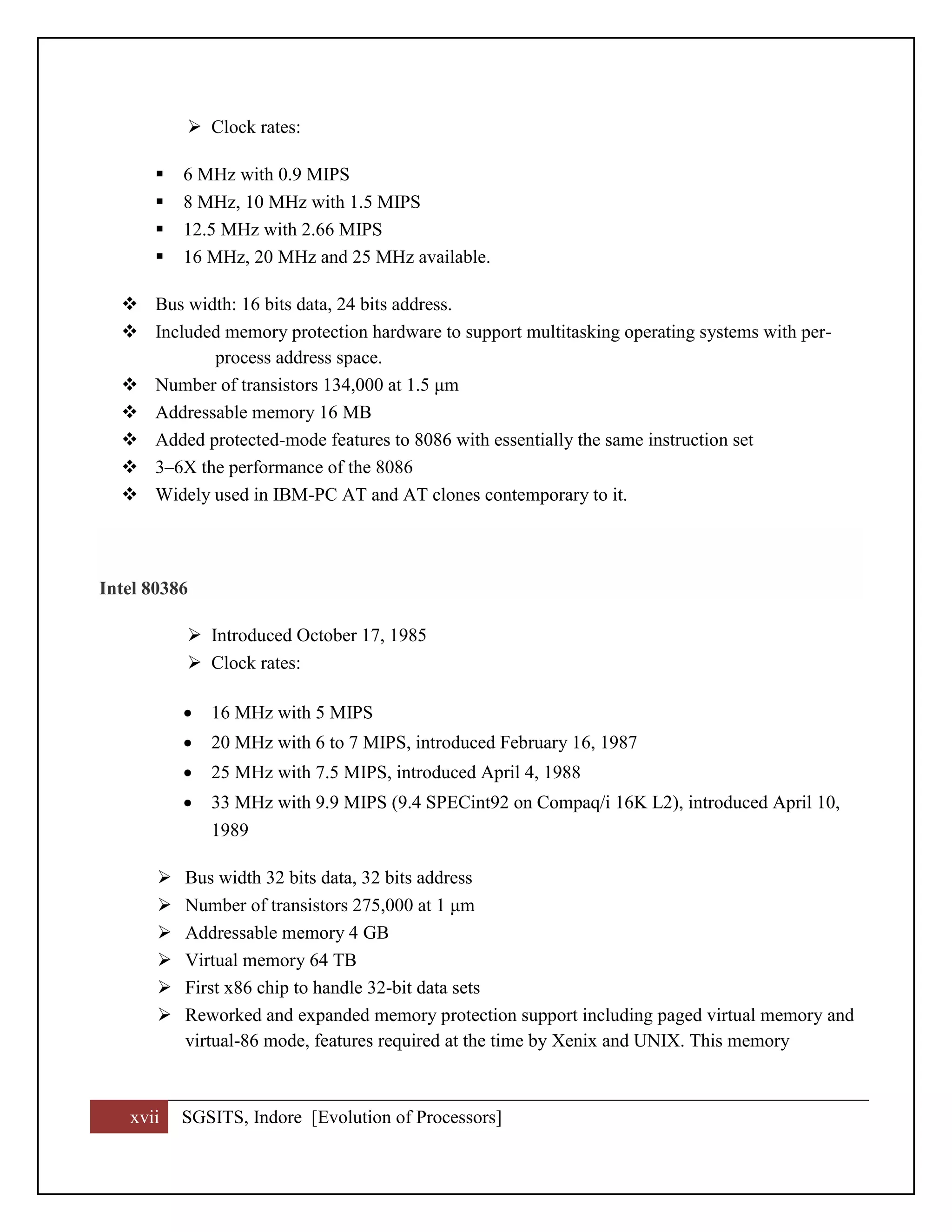 xvii SGSITS, Indore [Evolution of Processors]
 Clock rates:
 6 MHz with 0.9 MIPS
 8 MHz, 10 MHz with 1.5 MIPS
 12.5 MHz with 2.66 MIPS
 16 MHz, 20 MHz and 25 MHz available.
 Bus width: 16 bits data, 24 bits address.
 Included memory protection hardware to support multitasking operating systems with per-
process address space.
 Number of transistors 134,000 at 1.5 μm
 Addressable memory 16 MB
 Added protected-mode features to 8086 with essentially the same instruction set
 3–6X the performance of the 8086
 Widely used in IBM-PC AT and AT clones contemporary to it.
Intel 80386
 Introduced October 17, 1985
 Clock rates:
 16 MHz with 5 MIPS
 20 MHz with 6 to 7 MIPS, introduced February 16, 1987
 25 MHz with 7.5 MIPS, introduced April 4, 1988
 33 MHz with 9.9 MIPS (9.4 SPECint92 on Compaq/i 16K L2), introduced April 10,
1989
 Bus width 32 bits data, 32 bits address
 Number of transistors 275,000 at 1 μm
 Addressable memory 4 GB
 Virtual memory 64 TB
 First x86 chip to handle 32-bit data sets
 Reworked and expanded memory protection support including paged virtual memory and
virtual-86 mode, features required at the time by Xenix and UNIX. This memory
 