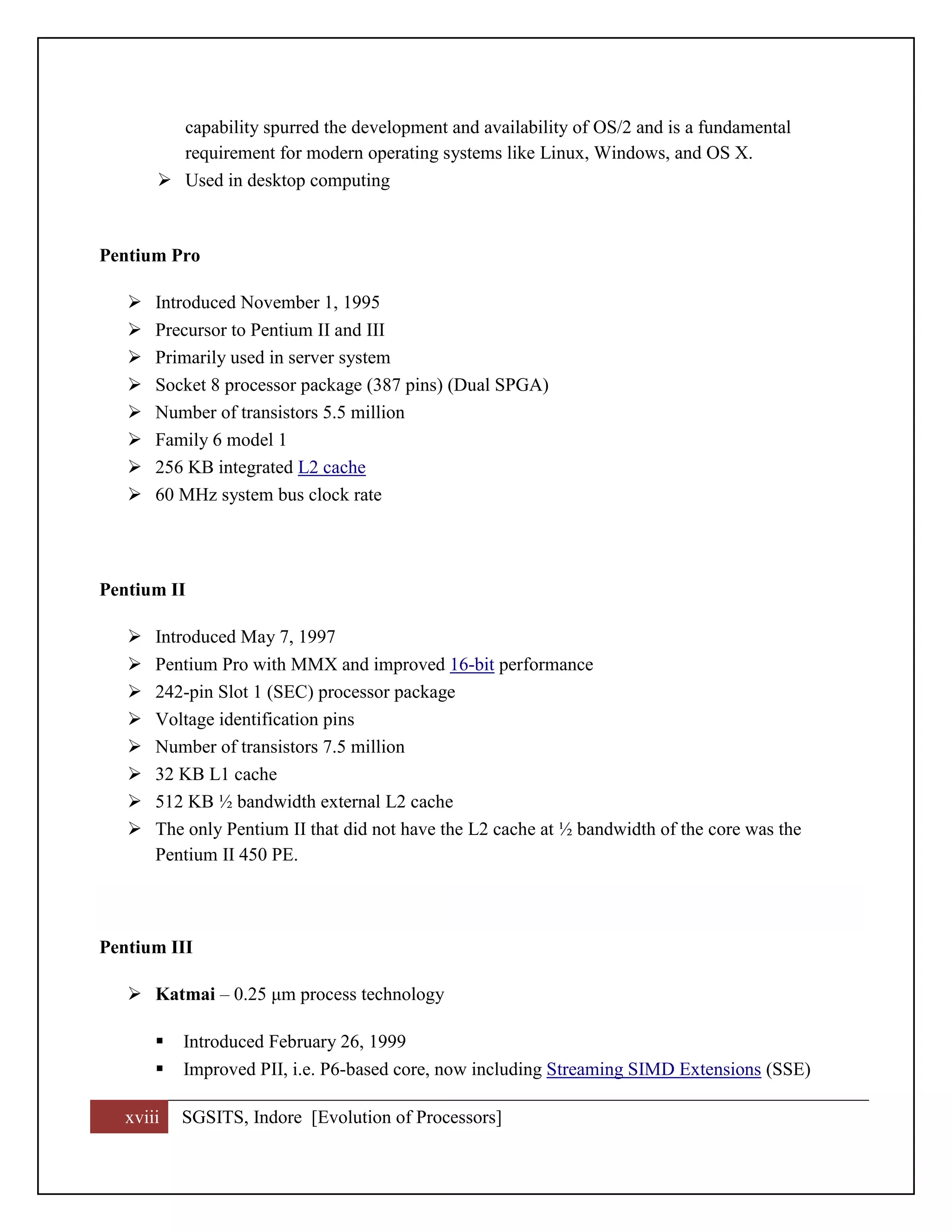 xviii SGSITS, Indore [Evolution of Processors]
capability spurred the development and availability of OS/2 and is a fundamental
requirement for modern operating systems like Linux, Windows, and OS X.
 Used in desktop computing
Pentium Pro
 Introduced November 1, 1995
 Precursor to Pentium II and III
 Primarily used in server system
 Socket 8 processor package (387 pins) (Dual SPGA)
 Number of transistors 5.5 million
 Family 6 model 1
 256 KB integrated L2 cache
 60 MHz system bus clock rate
Pentium II
 Introduced May 7, 1997
 Pentium Pro with MMX and improved 16-bit performance
 242-pin Slot 1 (SEC) processor package
 Voltage identification pins
 Number of transistors 7.5 million
 32 KB L1 cache
 512 KB ½ bandwidth external L2 cache
 The only Pentium II that did not have the L2 cache at ½ bandwidth of the core was the
Pentium II 450 PE.
Pentium III
 Katmai – 0.25 μm process technology
 Introduced February 26, 1999
 Improved PII, i.e. P6-based core, now including Streaming SIMD Extensions (SSE)
 