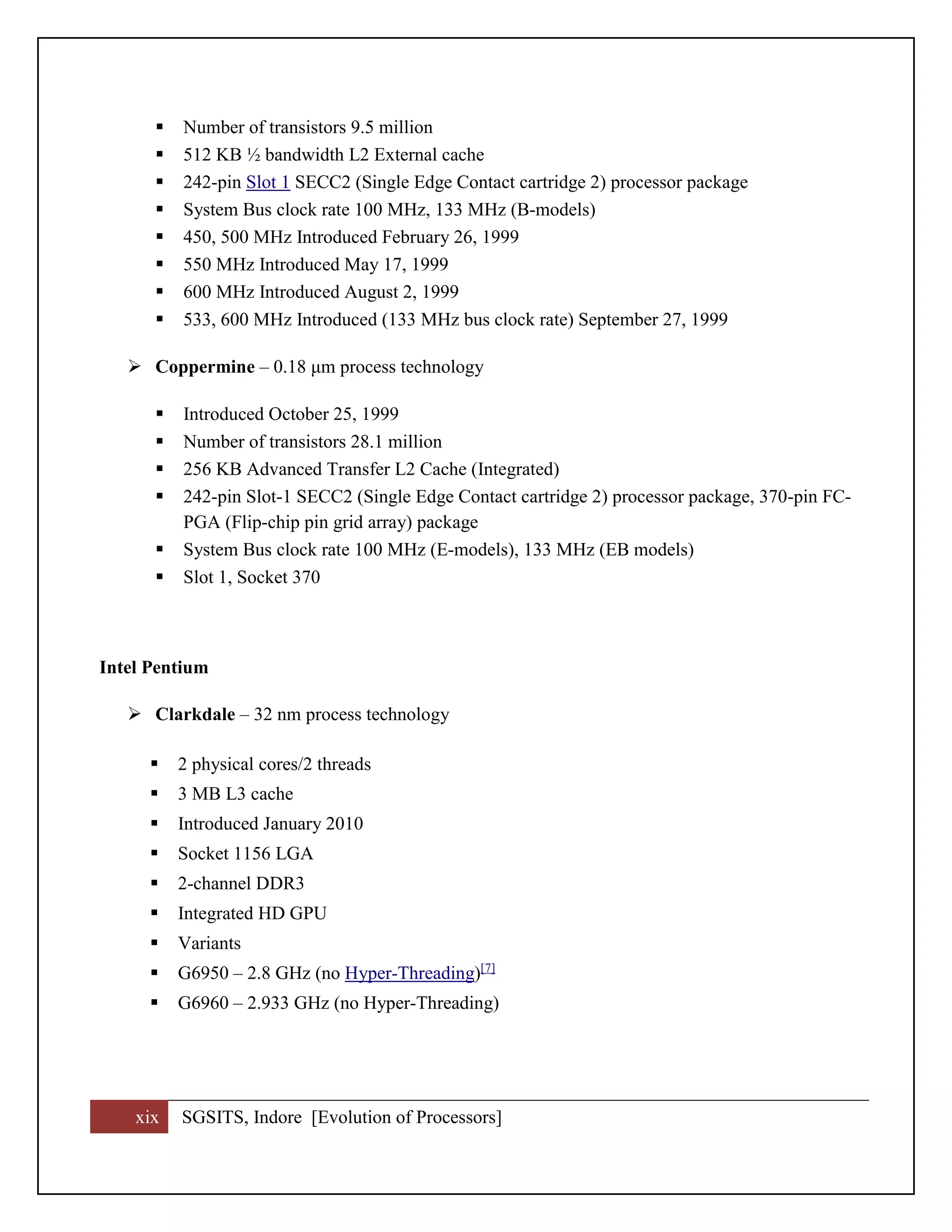 xix SGSITS, Indore [Evolution of Processors]
 Number of transistors 9.5 million
 512 KB ½ bandwidth L2 External cache
 242-pin Slot 1 SECC2 (Single Edge Contact cartridge 2) processor package
 System Bus clock rate 100 MHz, 133 MHz (B-models)
 450, 500 MHz Introduced February 26, 1999
 550 MHz Introduced May 17, 1999
 600 MHz Introduced August 2, 1999
 533, 600 MHz Introduced (133 MHz bus clock rate) September 27, 1999
 Coppermine – 0.18 μm process technology
 Introduced October 25, 1999
 Number of transistors 28.1 million
 256 KB Advanced Transfer L2 Cache (Integrated)
 242-pin Slot-1 SECC2 (Single Edge Contact cartridge 2) processor package, 370-pin FC-
PGA (Flip-chip pin grid array) package
 System Bus clock rate 100 MHz (E-models), 133 MHz (EB models)
 Slot 1, Socket 370
Intel Pentium
 Clarkdale – 32 nm process technology
 2 physical cores/2 threads
 3 MB L3 cache
 Introduced January 2010
 Socket 1156 LGA
 2-channel DDR3
 Integrated HD GPU
 Variants
 G6950 – 2.8 GHz (no Hyper-Threading)[7]
 G6960 – 2.933 GHz (no Hyper-Threading)
 