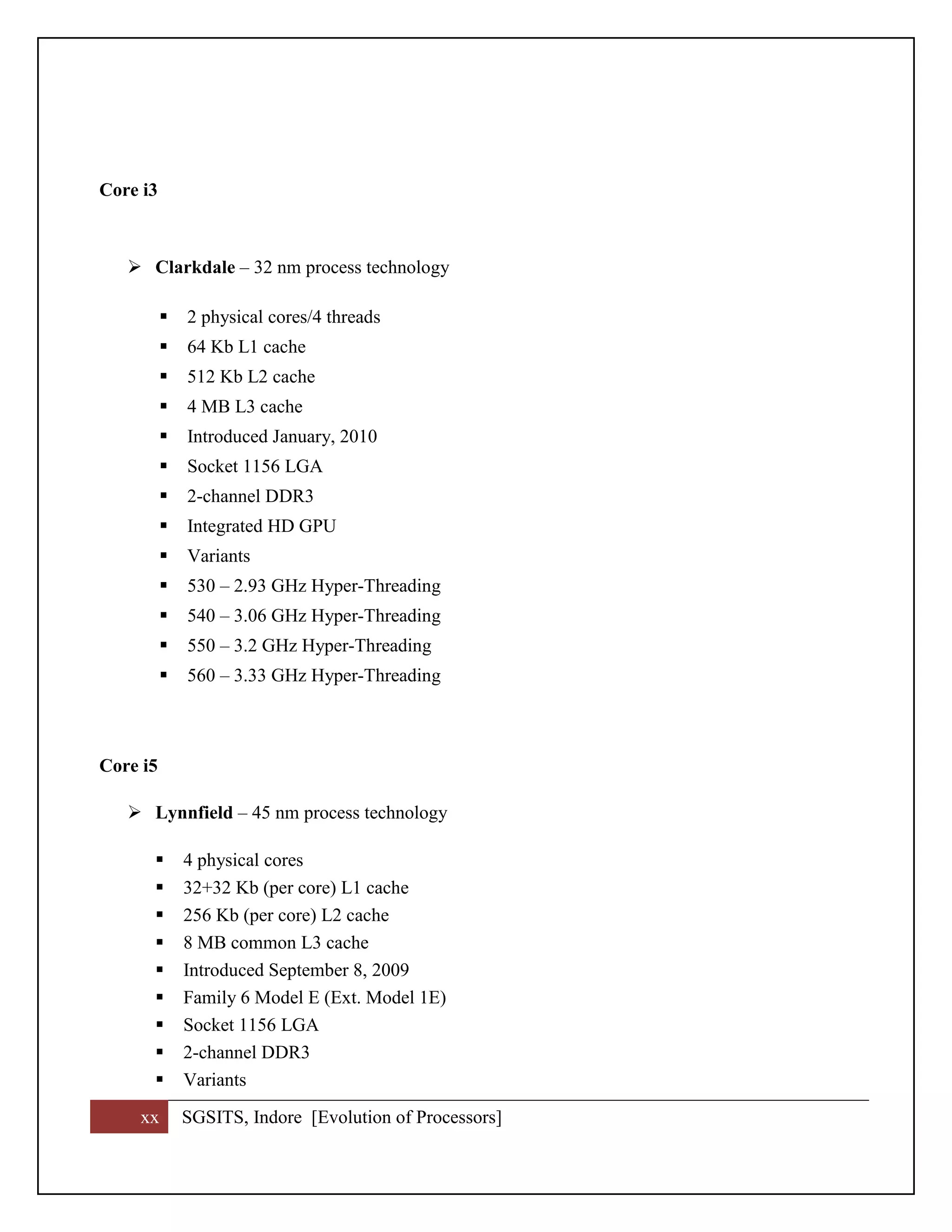xx SGSITS, Indore [Evolution of Processors]
Core i3
 Clarkdale – 32 nm process technology
 2 physical cores/4 threads
 64 Kb L1 cache
 512 Kb L2 cache
 4 MB L3 cache
 Introduced January, 2010
 Socket 1156 LGA
 2-channel DDR3
 Integrated HD GPU
 Variants
 530 – 2.93 GHz Hyper-Threading
 540 – 3.06 GHz Hyper-Threading
 550 – 3.2 GHz Hyper-Threading
 560 – 3.33 GHz Hyper-Threading
Core i5
 Lynnfield – 45 nm process technology
 4 physical cores
 32+32 Kb (per core) L1 cache
 256 Kb (per core) L2 cache
 8 MB common L3 cache
 Introduced September 8, 2009
 Family 6 Model E (Ext. Model 1E)
 Socket 1156 LGA
 2-channel DDR3
 Variants
 