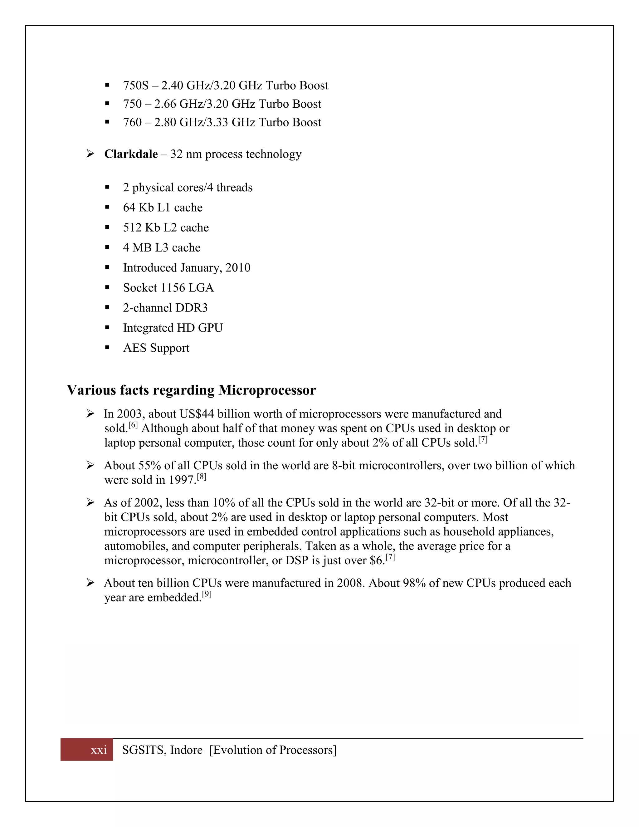 xxi SGSITS, Indore [Evolution of Processors]
 750S – 2.40 GHz/3.20 GHz Turbo Boost
 750 – 2.66 GHz/3.20 GHz Turbo Boost
 760 – 2.80 GHz/3.33 GHz Turbo Boost
 Clarkdale – 32 nm process technology
 2 physical cores/4 threads
 64 Kb L1 cache
 512 Kb L2 cache
 4 MB L3 cache
 Introduced January, 2010
 Socket 1156 LGA
 2-channel DDR3
 Integrated HD GPU
 AES Support
Various facts regarding Microprocessor
 In 2003, about US$44 billion worth of microprocessors were manufactured and
sold.[6]
Although about half of that money was spent on CPUs used in desktop or
laptop personal computer, those count for only about 2% of all CPUs sold.[7]
 About 55% of all CPUs sold in the world are 8-bit microcontrollers, over two billion of which
were sold in 1997.[8]
 As of 2002, less than 10% of all the CPUs sold in the world are 32-bit or more. Of all the 32-
bit CPUs sold, about 2% are used in desktop or laptop personal computers. Most
microprocessors are used in embedded control applications such as household appliances,
automobiles, and computer peripherals. Taken as a whole, the average price for a
microprocessor, microcontroller, or DSP is just over $6.[7]
 About ten billion CPUs were manufactured in 2008. About 98% of new CPUs produced each
year are embedded.[9]
 