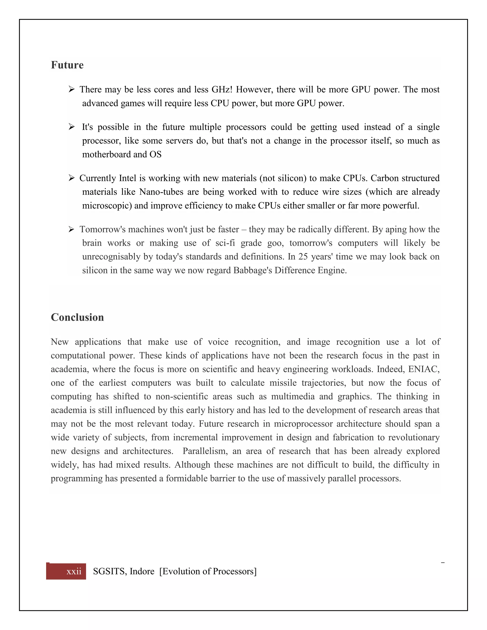 xxii SGSITS, Indore [Evolution of Processors]
Future
 There may be less cores and less GHz! However, there will be more GPU power. The most
advanced games will require less CPU power, but more GPU power.
 It's possible in the future multiple processors could be getting used instead of a single
processor, like some servers do, but that's not a change in the processor itself, so much as
motherboard and OS
 Currently Intel is working with new materials (not silicon) to make CPUs. Carbon structured
materials like Nano-tubes are being worked with to reduce wire sizes (which are already
microscopic) and improve efficiency to make CPUs either smaller or far more powerful.
 Tomorrow's machines won't just be faster – they may be radically different. By aping how the
brain works or making use of sci-fi grade goo, tomorrow's computers will likely be
unrecognisably by today's standards and definitions. In 25 years' time we may look back on
silicon in the same way we now regard Babbage's Difference Engine.
Conclusion
New applications that make use of voice recognition, and image recognition use a lot of
computational power. These kinds of applications have not been the research focus in the past in
academia, where the focus is more on scientific and heavy engineering workloads. Indeed, ENIAC,
one of the earliest computers was built to calculate missile trajectories, but now the focus of
computing has shifted to non-scientific areas such as multimedia and graphics. The thinking in
academia is still influenced by this early history and has led to the development of research areas that
may not be the most relevant today. Future research in microprocessor architecture should span a
wide variety of subjects, from incremental improvement in design and fabrication to revolutionary
new designs and architectures. Parallelism, an area of research that has been already explored
widely, has had mixed results. Although these machines are not difficult to build, the difficulty in
programming has presented a formidable barrier to the use of massively parallel processors.
 