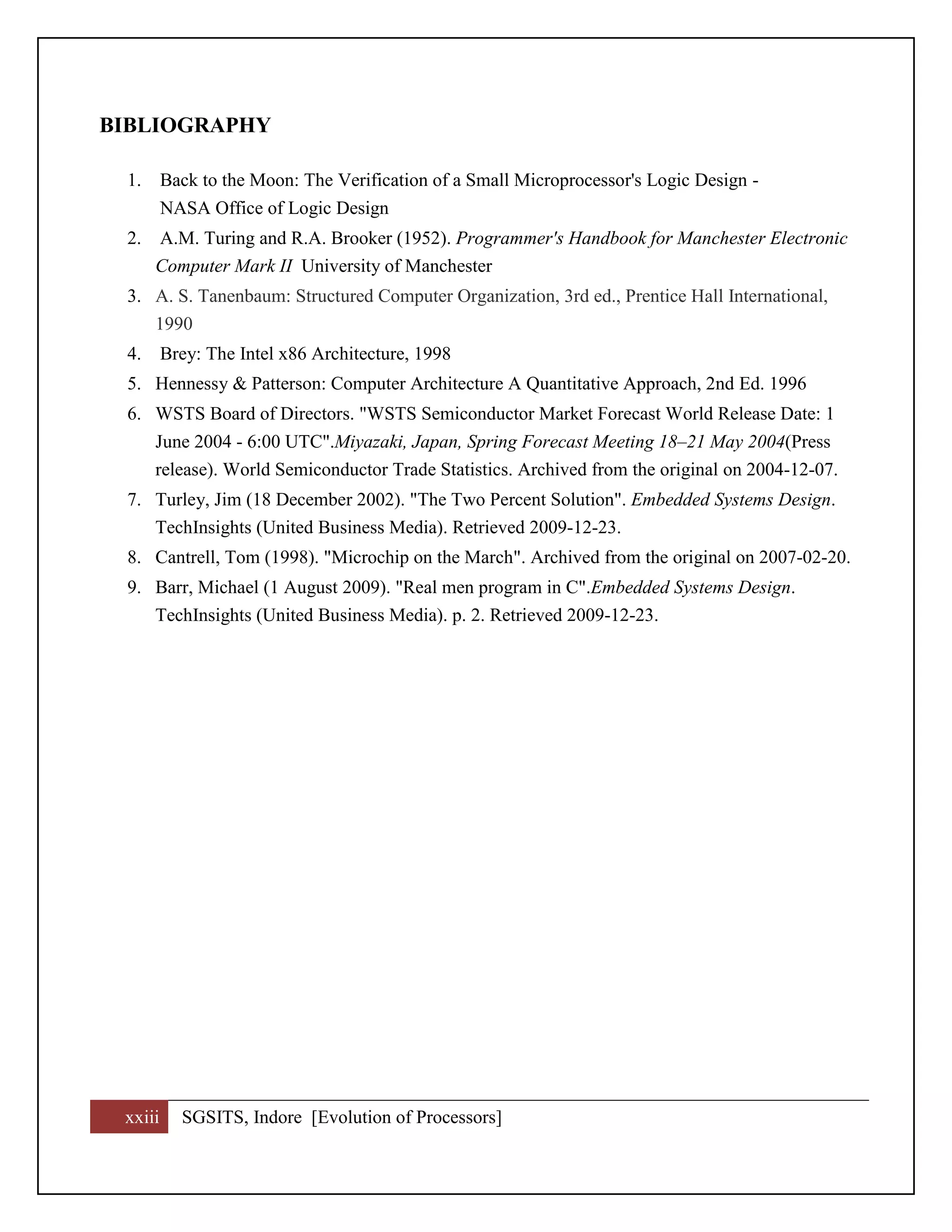 xxiii SGSITS, Indore [Evolution of Processors]
BIBLIOGRAPHY
1. Back to the Moon: The Verification of a Small Microprocessor's Logic Design -
NASA Office of Logic Design
2. A.M. Turing and R.A. Brooker (1952). Programmer's Handbook for Manchester Electronic
Computer Mark II University of Manchester
3. A. S. Tanenbaum: Structured Computer Organization, 3rd ed., Prentice Hall International,
1990
4. Brey: The Intel x86 Architecture, 1998
5. Hennessy & Patterson: Computer Architecture A Quantitative Approach, 2nd Ed. 1996
6. WSTS Board of Directors. "WSTS Semiconductor Market Forecast World Release Date: 1
June 2004 - 6:00 UTC".Miyazaki, Japan, Spring Forecast Meeting 18–21 May 2004(Press
release). World Semiconductor Trade Statistics. Archived from the original on 2004-12-07.
7. Turley, Jim (18 December 2002). "The Two Percent Solution". Embedded Systems Design.
TechInsights (United Business Media). Retrieved 2009-12-23.
8. Cantrell, Tom (1998). "Microchip on the March". Archived from the original on 2007-02-20.
9. Barr, Michael (1 August 2009). "Real men program in C".Embedded Systems Design.
TechInsights (United Business Media). p. 2. Retrieved 2009-12-23.
 