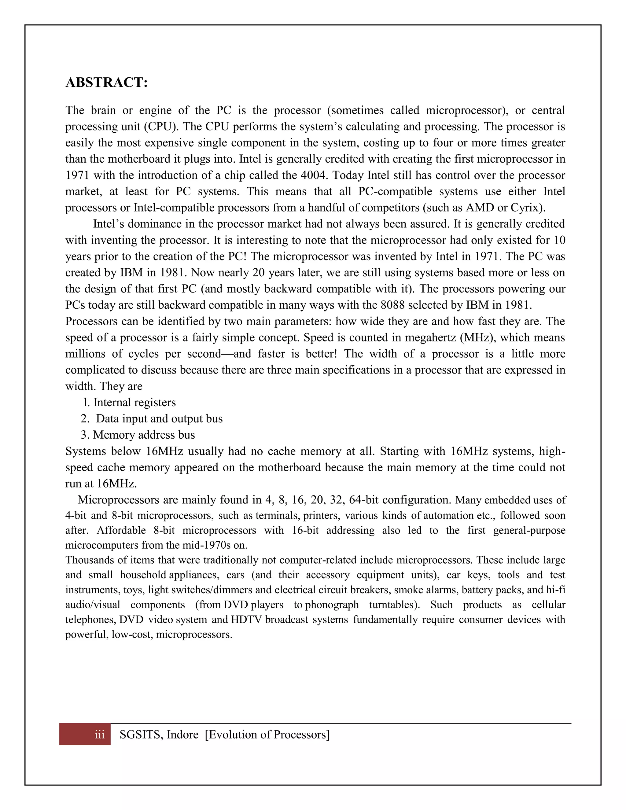 iii SGSITS, Indore [Evolution of Processors]
ABSTRACT:
The brain or engine of the PC is the processor (sometimes called microprocessor), or central
processing unit (CPU). The CPU performs the system’s calculating and processing. The processor is
easily the most expensive single component in the system, costing up to four or more times greater
than the motherboard it plugs into. Intel is generally credited with creating the first microprocessor in
1971 with the introduction of a chip called the 4004. Today Intel still has control over the processor
market, at least for PC systems. This means that all PC-compatible systems use either Intel
processors or Intel-compatible processors from a handful of competitors (such as AMD or Cyrix).
Intel’s dominance in the processor market had not always been assured. It is generally credited
with inventing the processor. It is interesting to note that the microprocessor had only existed for 10
years prior to the creation of the PC! The microprocessor was invented by Intel in 1971. The PC was
created by IBM in 1981. Now nearly 20 years later, we are still using systems based more or less on
the design of that first PC (and mostly backward compatible with it). The processors powering our
PCs today are still backward compatible in many ways with the 8088 selected by IBM in 1981.
Processors can be identified by two main parameters: how wide they are and how fast they are. The
speed of a processor is a fairly simple concept. Speed is counted in megahertz (MHz), which means
millions of cycles per second—and faster is better! The width of a processor is a little more
complicated to discuss because there are three main specifications in a processor that are expressed in
width. They are
l. Internal registers
2. Data input and output bus
3. Memory address bus
Systems below 16MHz usually had no cache memory at all. Starting with 16MHz systems, high-
speed cache memory appeared on the motherboard because the main memory at the time could not
run at 16MHz.
Microprocessors are mainly found in 4, 8, 16, 20, 32, 64-bit configuration. Many embedded uses of
4-bit and 8-bit microprocessors, such as terminals, printers, various kinds of automation etc., followed soon
after. Affordable 8-bit microprocessors with 16-bit addressing also led to the first general-purpose
microcomputers from the mid-1970s on.
Thousands of items that were traditionally not computer-related include microprocessors. These include large
and small household appliances, cars (and their accessory equipment units), car keys, tools and test
instruments, toys, light switches/dimmers and electrical circuit breakers, smoke alarms, battery packs, and hi-fi
audio/visual components (from DVD players to phonograph turntables). Such products as cellular
telephones, DVD video system and HDTV broadcast systems fundamentally require consumer devices with
powerful, low-cost, microprocessors.
 