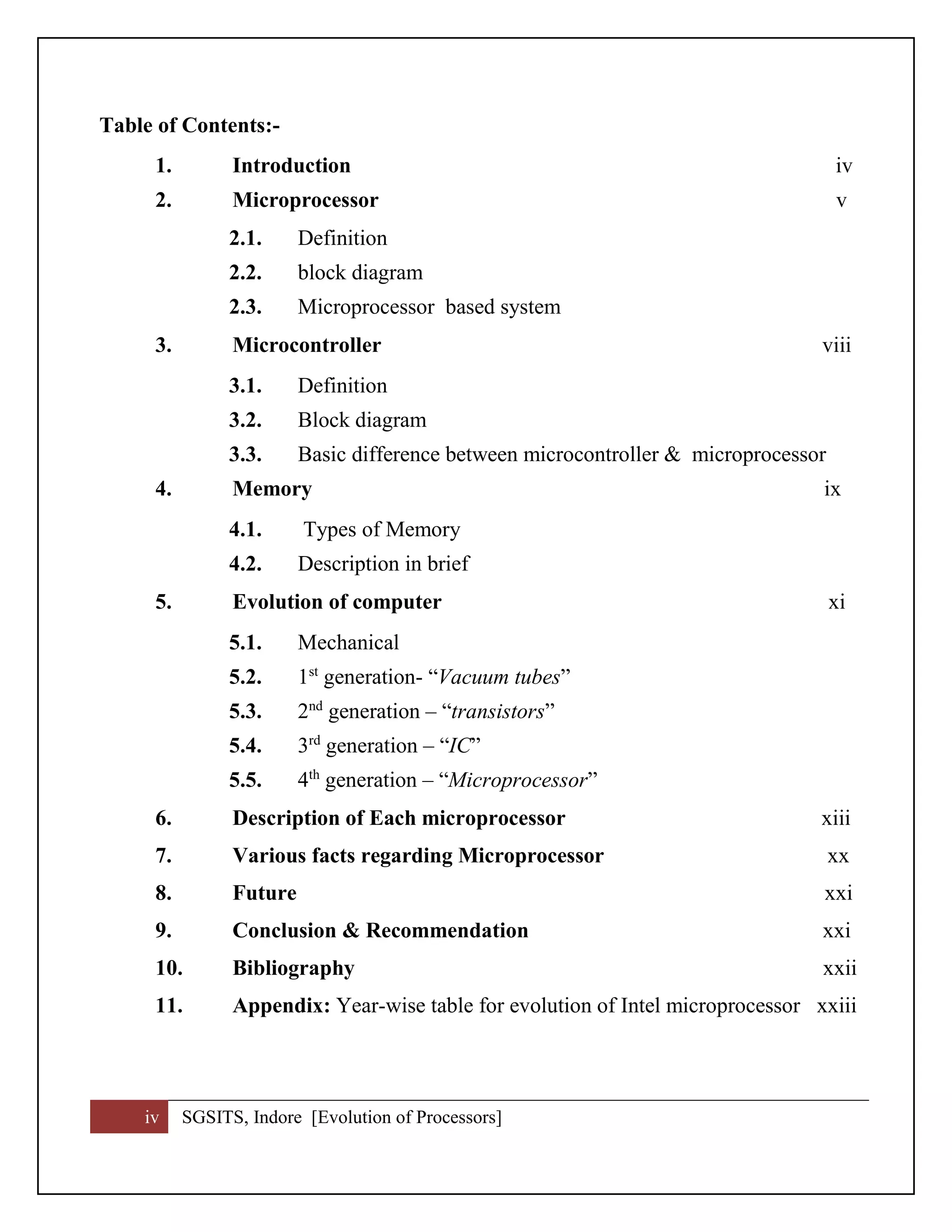 iv SGSITS, Indore [Evolution of Processors]
Table of Contents:-
1. Introduction iv
2. Microprocessor v
2.1. Definition
2.2. block diagram
2.3. Microprocessor based system
3. Microcontroller viii
3.1. Definition
3.2. Block diagram
3.3. Basic difference between microcontroller & microprocessor
4. Memory ix
4.1. Types of Memory
4.2. Description in brief
5. Evolution of computer xi
5.1. Mechanical
5.2. 1st
generation- “Vacuum tubes”
5.3. 2nd
generation – “transistors”
5.4. 3rd
generation – “IC”
5.5. 4th
generation – “Microprocessor”
6. Description of Each microprocessor xiii
7. Various facts regarding Microprocessor xx
8. Future xxi
9. Conclusion & Recommendation xxi
10. Bibliography xxii
11. Appendix: Year-wise table for evolution of Intel microprocessor xxiii
 