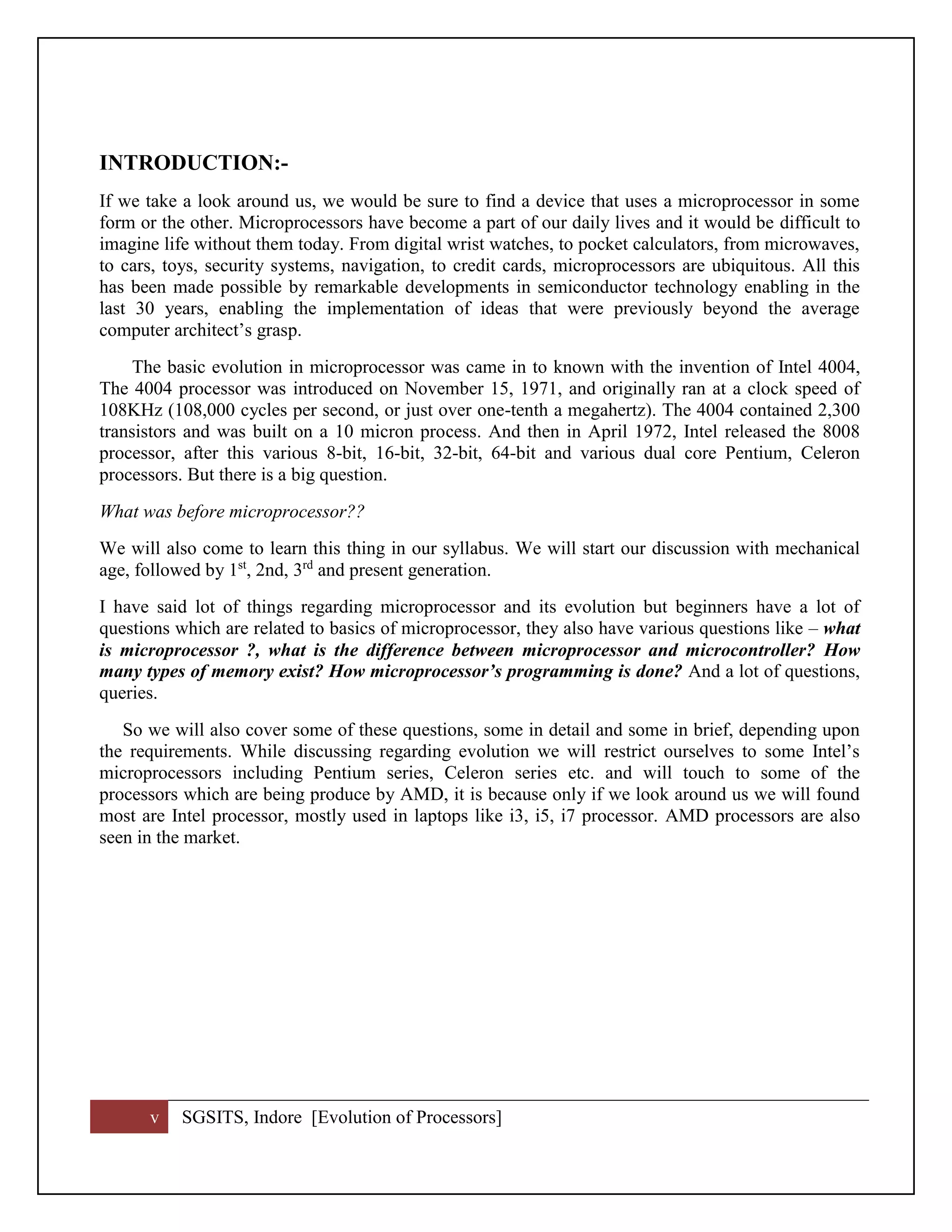 v SGSITS, Indore [Evolution of Processors]
INTRODUCTION:-
If we take a look around us, we would be sure to find a device that uses a microprocessor in some
form or the other. Microprocessors have become a part of our daily lives and it would be difficult to
imagine life without them today. From digital wrist watches, to pocket calculators, from microwaves,
to cars, toys, security systems, navigation, to credit cards, microprocessors are ubiquitous. All this
has been made possible by remarkable developments in semiconductor technology enabling in the
last 30 years, enabling the implementation of ideas that were previously beyond the average
computer architect’s grasp.
The basic evolution in microprocessor was came in to known with the invention of Intel 4004,
The 4004 processor was introduced on November 15, 1971, and originally ran at a clock speed of
108KHz (108,000 cycles per second, or just over one-tenth a megahertz). The 4004 contained 2,300
transistors and was built on a 10 micron process. And then in April 1972, Intel released the 8008
processor, after this various 8-bit, 16-bit, 32-bit, 64-bit and various dual core Pentium, Celeron
processors. But there is a big question.
What was before microprocessor??
We will also come to learn this thing in our syllabus. We will start our discussion with mechanical
age, followed by 1st
, 2nd, 3rd
and present generation.
I have said lot of things regarding microprocessor and its evolution but beginners have a lot of
questions which are related to basics of microprocessor, they also have various questions like – what
is microprocessor ?, what is the difference between microprocessor and microcontroller? How
many types of memory exist? How microprocessor’s programming is done? And a lot of questions,
queries.
So we will also cover some of these questions, some in detail and some in brief, depending upon
the requirements. While discussing regarding evolution we will restrict ourselves to some Intel’s
microprocessors including Pentium series, Celeron series etc. and will touch to some of the
processors which are being produce by AMD, it is because only if we look around us we will found
most are Intel processor, mostly used in laptops like i3, i5, i7 processor. AMD processors are also
seen in the market.
 