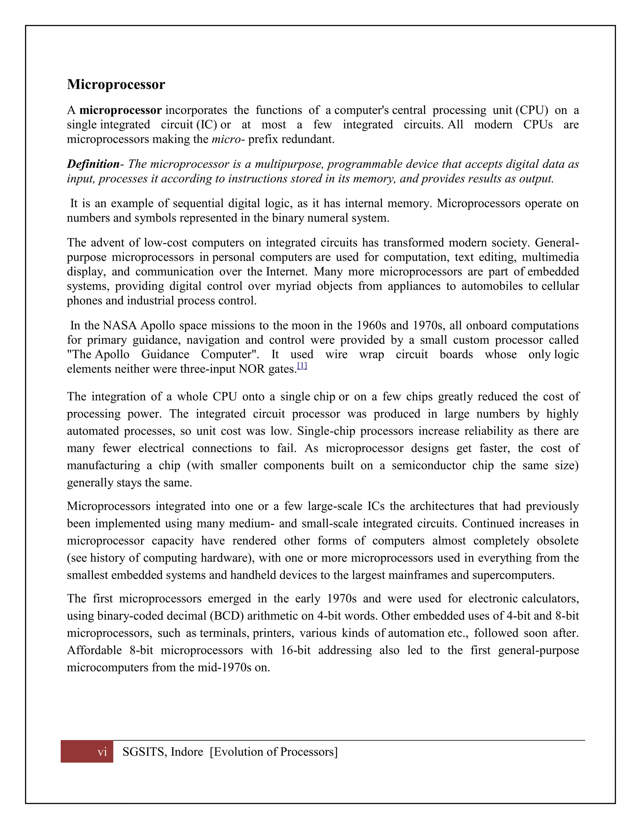 vi SGSITS, Indore [Evolution of Processors]
Microprocessor
A microprocessor incorporates the functions of a computer's central processing unit (CPU) on a
single integrated circuit (IC) or at most a few integrated circuits. All modern CPUs are
microprocessors making the micro- prefix redundant.
Definition- The microprocessor is a multipurpose, programmable device that accepts digital data as
input, processes it according to instructions stored in its memory, and provides results as output.
It is an example of sequential digital logic, as it has internal memory. Microprocessors operate on
numbers and symbols represented in the binary numeral system.
The advent of low-cost computers on integrated circuits has transformed modern society. General-
purpose microprocessors in personal computers are used for computation, text editing, multimedia
display, and communication over the Internet. Many more microprocessors are part of embedded
systems, providing digital control over myriad objects from appliances to automobiles to cellular
phones and industrial process control.
In the NASA Apollo space missions to the moon in the 1960s and 1970s, all onboard computations
for primary guidance, navigation and control were provided by a small custom processor called
"The Apollo Guidance Computer". It used wire wrap circuit boards whose only logic
elements neither were three-input NOR gates.[1]
The integration of a whole CPU onto a single chip or on a few chips greatly reduced the cost of
processing power. The integrated circuit processor was produced in large numbers by highly
automated processes, so unit cost was low. Single-chip processors increase reliability as there are
many fewer electrical connections to fail. As microprocessor designs get faster, the cost of
manufacturing a chip (with smaller components built on a semiconductor chip the same size)
generally stays the same.
Microprocessors integrated into one or a few large-scale ICs the architectures that had previously
been implemented using many medium- and small-scale integrated circuits. Continued increases in
microprocessor capacity have rendered other forms of computers almost completely obsolete
(see history of computing hardware), with one or more microprocessors used in everything from the
smallest embedded systems and handheld devices to the largest mainframes and supercomputers.
The first microprocessors emerged in the early 1970s and were used for electronic calculators,
using binary-coded decimal (BCD) arithmetic on 4-bit words. Other embedded uses of 4-bit and 8-bit
microprocessors, such as terminals, printers, various kinds of automation etc., followed soon after.
Affordable 8-bit microprocessors with 16-bit addressing also led to the first general-purpose
microcomputers from the mid-1970s on.
 