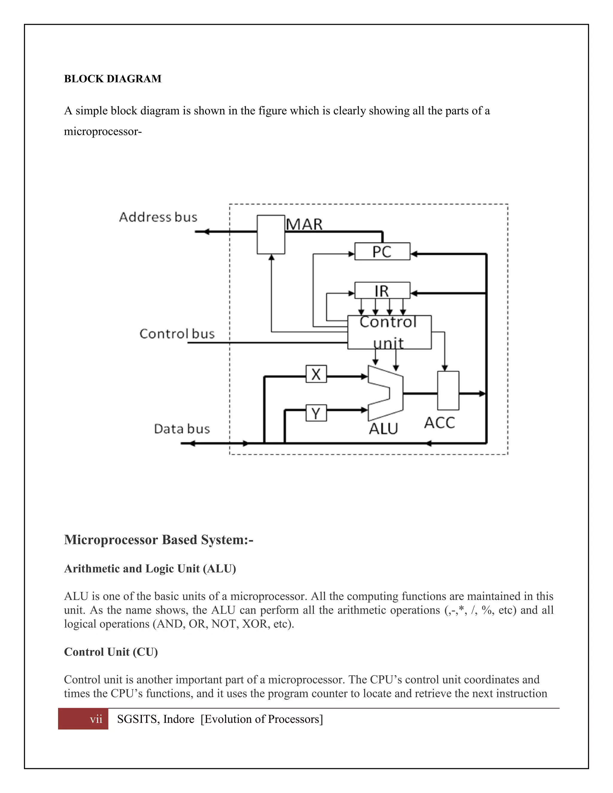 vii SGSITS, Indore [Evolution of Processors]
BLOCK DIAGRAM
A simple block diagram is shown in the figure which is clearly showing all the parts of a
microprocessor-
Microprocessor Based System:-
Arithmetic and Logic Unit (ALU)
ALU is one of the basic units of a microprocessor. All the computing functions are maintained in this
unit. As the name shows, the ALU can perform all the arithmetic operations (,-,*, /, %, etc) and all
logical operations (AND, OR, NOT, XOR, etc).
Control Unit (CU)
Control unit is another important part of a microprocessor. The CPU’s control unit coordinates and
times the CPU’s functions, and it uses the program counter to locate and retrieve the next instruction
 